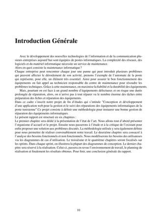 Introduction Générale
Avec le développement des nouvelles technologies de l’information et de la communication plu-
sieurs entreprises aujourd’hui sont équipées de postes informatiques. La complexité des réseaux, des
logiciels et du matériel informatique nécessite un service de maintenance.
Alors en quoi consiste la maintenance informatique?
Chaque entreprise peut rencontrer chaque jour une panne qui peut introduit plusieurs problèmes
qui peuvent affecter le déroulement de son activité, prenons l’exemple de l’automate de la poste
qui représente, pour elle, un élément très essentiel. Ainsi pour assurer le bon fonctionnement des
équipements on fait appel au technicien responsable du centre de maintenance pour résoudre les
problèmes techniques. Grâce à cette maintenance, on maximise la fiabilité et la durabilité des équipements.
Mais, pourtant on est face à un grand nombre d’équipements défectueux et on risque une durée
prolongée de réparation, alors, on n’arrive pas à tout réparer vu le nombre énorme des tâches entre
préparation des fiches et réparation des équipements.
Dans ce cadre s’inscrit notre projet de fin d’études qui s’intitule ”Conception et développement
d’une application web pour la gestion et le suivi des réparations des équipements informatiques de la
poste tunisienne”.Ce projet consiste à définir une méthodologie pour instaurer une bonne gestion de
réparation des équipements informatiques.
Le présent rapport est structuré en six chapitres :
Le premier chapitre sera dédié à la présentation de l’état de l’art. Nous allons tout d’abord présenter
l’organisme d’accueil et le projet. Ensuite nous passerons à l’étude et à la critique de l’existant pour
enfin proposer une solution aux problèmes discutés. La méthodologie utilisée y sera également définie
pour nous permettre de réaliser convenablement notre travail. Le deuxiéme chapitre sera consacré à
l’analyse des besoins fonctionnels et non fonctionnels. Nous modéliserons les besoins des utilisateurs
via les diagrammes de cas d’utilisation. Le troisièsme et le quatrième chapitres seront focalisés sur
les sprints. Dans chaque sprint, on illustrera la plupart des diagrammes de conception. Le dernier cha-
pitre sera réservé à la réalisation. Celui-ci, passera en revue l’environnement de travail, le planning de
réalisation et finalement les résultats obtenus. Pour finir, une conclusion générale du rapport.
10
 
