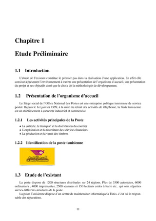 Chapitre 1
Etude Préliminaire
1.1 Introduction
L’étude de l’existant constitue le premier pas dans la réalisation d’une application. En effet elle
consiste à présenter l’environnement à travers une présentation de l’organisme d’accueil, une présentation
du projet et ses objectifs ainsi que le choix de la méthodologie de développement.
1.2 Présentation de l’organisme d’accueil
Le Siège social de l’Office National des Postes est une entreprise publique tunisienne de service
postal. Depuis le 1er janvier 1999, à la suite du retrait des activités de téléphonie, la Poste tunisienne
est un établissement à caractère industriel et commercial
1.2.1 Les activitès principales de la Poste
• La collecte, le transport et la distribution du courrier
• L’exploitation et la fourniture des services financiers
• La production et la vente des timbres
1.2.2 Identification de la poste tunisienne
1.3 Etude de l’existant
La poste dispose de 1200 structures distribuées sur 24 régions. Plus de 3500 automates, 6000
ordinateurs , 4000 imprimantes, 2500 scanners et 150 lecteurs codes à barre etc.. qui sont réparties
sur les diffèrents structures de la poste.
La poste Tunisienne dispose d’un centre de maintenance informatique à Tunis, c’est lui le respon-
sable des réparations.
11
 