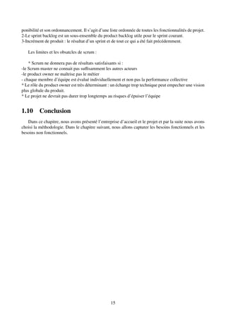 ponibilité et son ordonnancement. Il s’agit d’une liste ordonnée de toutes les fonctionnalités de projet.
2-Le sprint backlog est un sous-ensemble du product backlog utile pour le sprint courant.
3-Incrément de produit : le résultat d’un sprint et de tout ce qui a été fait précédemment.
Les limites et les obsatcles de scrum :
* Scrum ne donnera pas de résultats satisfaisants si :
-le Scrum master ne connait pas suffisamment les autres acteurs
-le product owner ne maı̂trise pas le métier
- chaque membre d’équipe est évalué individuellement et non pas la performance collective
* Le rôle du product owner est très déterminant : un échange trop technique peut empecher une vision
plus globale du produit.
* Le projet ne devrait pas durer trop longtemps au risques d’épuiser l’équipe
1.10 Conclusion
Dans ce chapitre, nous avons présenté l’entreprise d’accueil et le projet et par la suite nous avons
choisi la méthodologie. Dans le chapitre suivant, nous allons capturer les besoins fonctionnels et les
besoins non fonctionnels.
15
 