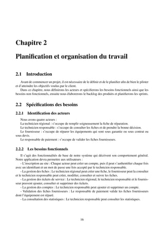 Chapitre 2
Planification et organisation du travail
2.1 Introduction
Avant de commencer un projet, il est nécessaire de le définir et de le planifier afin de bien le piloter
et d’atteindre les objectifs voulus par le client.
Dans ce chapitre, nous définirons les acteurs et spécifierons les besoins fonctionnels ainsi que les
besoins non fonctionnels, ensuite nous élaborerons le backlog des produits et planifierons les sprints.
2.2 Spécifications des besoins
2.2.1 Identification des acteurs
Nous avons quatre acteurs :
La technicien régional : s’occupe de remplir soigneusement la fiche de réparation.
Le technicien responsable : s’occupe de consulter les fiches et de prendre la bonne décision.
Le fournisseur : s’occupe de réparer les équipements qui sont sous garantie ou sous contrat ou
sous devis.
Le responsable de paiement : s’occupe de valider les fiches fournisseurs.
2.2.2 Les besoins fonctionnels
Il s’agit des fonctionnalités de base de notre système qui décrivent son comportement général.
Notre application devra permettre aux utilisateurs :
- L’inscription au site : Chaque acteur peut créer un compte, puis il peut s’authentifier chaque fois
avec un identifiant et un mot de passe une fois accepté par le technicien responsable.
- La gestion des fiches : Le technicien régional peut créer une fiche, le fournisseur peut la consulter
et le technicien responsable peut créer, modifier, consulter et suivre les fiches.
- La gestion des tickets de service : Le technicien régional, le technicien responsable et le fournis-
seur peuvent ajouter, consulter et supprimer des tickets.
- La gestion des comptes : Le technicien responsable peut ajouter et supprimer un compte.
- Validation des fiches fournisseurs : Le responsable de paiement valide les fiches fournisseurs
dont l’équipement est réparé.
- La consultation des statistiques : Le technicien responsable peut consulter les statistiques.
16
 