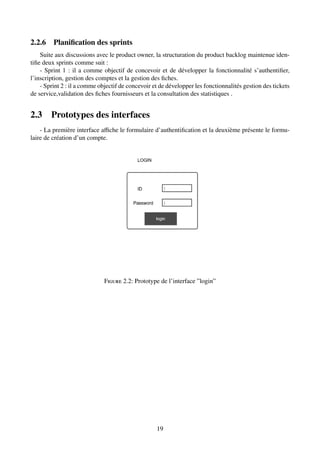 2.2.6 Planification des sprints
Suite aux discussions avec le product owner, la structuration du product backlog maintenue iden-
tifie deux sprints comme suit :
- Sprint 1 : il a comme objectif de concevoir et de développer la fonctionnalité s’authentifier,
l’inscription, gestion des comptes et la gestion des fiches.
- Sprint 2 : il a comme objectif de concevoir et de développer les fonctionnalités gestion des tickets
de service,validation des fiches fournisseurs et la consultation des statistiques .
2.3 Prototypes des interfaces
- La première interface affiche le formulaire d’authentification et la deuxième présente le formu-
laire de création d’un compte.
Figure 2.2: Prototype de l’interface ”login”
19
 