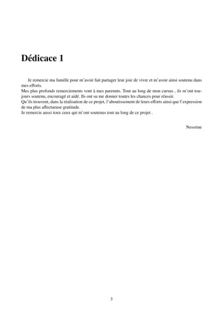 Dédicace 1
Je remercie ma famille pour m’avoir fait partager leur joie de vivre et m’avoir ainsi soutenu dans
mes efforts.
Mes plus profonds remerciements vont à mes parennts. Tout au long de mon cursus , ils m’ont tou-
jours soutenu, encouragé et aidé. Ils ont su me donner toutes les chances pour réussir.
Qu’ils trouvent, dans la réalisation de ce projet, l’aboutissement de leurs efforts ainsi que l’expression
de ma plus affectueuse gratitude.
Je remercie aussi toux ceux qui m’ont soutenus tout au long de ce projet .
Nessrine
3
 