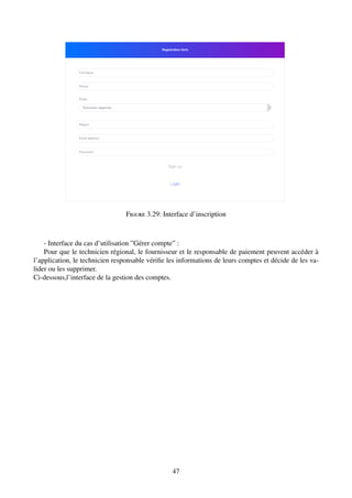 Figure 3.29: Interface d’inscription
- Interface du cas d’utilisation ”Gérer compte” :
Pour que le technicien régional, le fournisseur et le responsable de paiement peuvent accéder à
l’application, le technicien responsable vérifie les informations de leurs comptes et décide de les va-
lider ou les supprimer.
Ci-dessous,l’interface de la gestion des comptes.
47
 