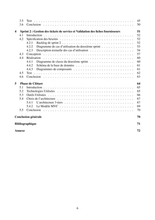 3.5 Test . . . . . . . . . . . . . . . . . . . . . . . . . . . . . . . . . . . . . . . . . . . 45
3.6 Conclusion . . . . . . . . . . . . . . . . . . . . . . . . . . . . . . . . . . . . . . . 50
4 Sprint 2 : Gestion des tickets de service et Validation des fiches fournisseurs 51
4.1 Introduction . . . . . . . . . . . . . . . . . . . . . . . . . . . . . . . . . . . . . . . 52
4.2 Spécification des besoins . . . . . . . . . . . . . . . . . . . . . . . . . . . . . . . . 52
4.2.1 Backlog de sprint 2 . . . . . . . . . . . . . . . . . . . . . . . . . . . . . . . 52
4.2.2 Diagramme de cas d’utilisation du deuxième sprint . . . . . . . . . . . . . . 53
4.2.3 Description textuelle des cas d’utilisation . . . . . . . . . . . . . . . . . . . 54
4.3 Conception . . . . . . . . . . . . . . . . . . . . . . . . . . . . . . . . . . . . . . . 57
4.4 Réalisation . . . . . . . . . . . . . . . . . . . . . . . . . . . . . . . . . . . . . . . 60
4.4.1 Diagramme de classe du deuxième sprint . . . . . . . . . . . . . . . . . . . 60
4.4.2 Schéma de la base de données . . . . . . . . . . . . . . . . . . . . . . . . . 61
4.4.3 Diagrammes de composants . . . . . . . . . . . . . . . . . . . . . . . . . . 61
4.5 Test . . . . . . . . . . . . . . . . . . . . . . . . . . . . . . . . . . . . . . . . . . . 62
4.6 Conclusion . . . . . . . . . . . . . . . . . . . . . . . . . . . . . . . . . . . . . . . 63
5 Phase de Clôture 64
5.1 Introduction . . . . . . . . . . . . . . . . . . . . . . . . . . . . . . . . . . . . . . . 65
5.2 Technologies Utilisées . . . . . . . . . . . . . . . . . . . . . . . . . . . . . . . . . 65
5.3 Outils Utilisées . . . . . . . . . . . . . . . . . . . . . . . . . . . . . . . . . . . . . 66
5.4 Choix de l’architecture . . . . . . . . . . . . . . . . . . . . . . . . . . . . . . . . . 67
5.4.1 L’architecture 3-tiers . . . . . . . . . . . . . . . . . . . . . . . . . . . . . . 67
5.4.2 Le Modèle MVC . . . . . . . . . . . . . . . . . . . . . . . . . . . . . . . . 69
5.5 Conclusion . . . . . . . . . . . . . . . . . . . . . . . . . . . . . . . . . . . . . . . 70
Conclusion générale 70
Bibliographique 71
Annexe 72
6
 