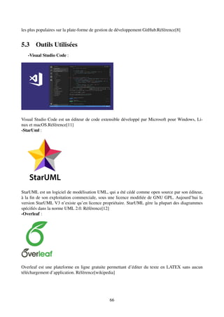 les plus populaires sur la plate-forme de gestion de développement GitHub.Référence[8]
5.3 Outils Utilisées
-Visual Studio Code :
Visual Studio Code est un éditeur de code extensible développé par Microsoft pour Windows, Li-
nux et macOS.Référence[11]
-StarUml :
StarUML est un logiciel de modélisation UML, qui a été cédé comme open source par son éditeur,
à la fin de son exploitation commerciale, sous une licence modifiée de GNU GPL. Aujourd’hui la
version StarUML V3 n’existe qu’en licence propriétaire. StarUML gère la plupart des diagrammes
spécifiés dans la norme UML 2.0. Référence[12]
-Overleaf :
Overleaf est une plateforme en ligne gratuite permettant d’éditer du texte en LATEX sans aucun
téléchargement d’application. Référence[wikipedia]
66
 