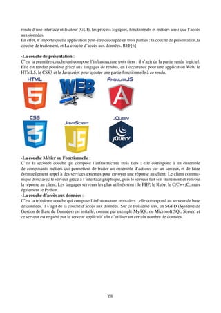 rendu d’une interface utilisateur (GUI), les process logiques, fonctionnels et métiers ainsi que l’accès
aux données.
En effet, n’importe quelle application peut-être découpée en trois parties : la couche de présentation,la
couche de traitement, et La couche d’accès aux données. REF[6]
-La couche de présentation :
C’est la première couche qui compose l’infrastructure trois tiers : il s’agit de la partie rendu logiciel.
Elle est rendue possible grâce aux langages de rendus, en l’occurence pour une application Web, le
HTML5, le CSS3 et le Javascript pour ajouter une partie fonctionnelle à ce rendu.
-La couche Métier ou Fonctionnelle :
C’est la seconde couche qui compose l’infrastructure trois tiers : elle correspond à un ensemble
de composants métiers qui permettent de traiter un ensemble d’actions sur un serveur, et de faire
éventuellement appel à des services externes pour envoyer une réponse au client. Le client commu-
nique donc avec le serveur grâce à l’interface graphique, puis le serveur fait son traitement et renvoie
la réponse au client. Les langages serveurs les plus utilisés sont : le PHP, le Ruby, le C/C++/C, mais
également le Python.
-La couche d’accès aux données :
C’est la troisième couche qui compose l’infrastructure trois-tiers : elle correspond au serveur de base
de données. Il s’agit de la couche d’accès aux données. Sur ce troisième ters, un SGBD (Système de
Gestion de Base de Données) est installé, comme par exemple MySQL ou Microsoft SQL Server, et
ce serveur est requêté par le serveur applicatif afin d’utiliser un certain nombre de données.
68
 