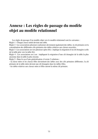 Annexe : Les règles de passage du modèle
objet au modèle relationnel
Les règles de passage d’un modèle objet vers le modèle relationnel sont les suivantes :
Règle 1 : Chaque classe entité devient une table.
Règle 2 : Les associations plusieurs à plusieurs deviennent également des tables, la clé primaire est la
concaténation des différentes clés primaires des tables relatives aux classes associées.
Règle 3 : Les associations un vers plusieurs (père-fils) : implique la migration d’un clé étrangère (celle
de la table père vers la table fils)
Règle 4 : Les associations un à un : impliquent la migration d’une clé étrangère de la table la plus
ancienne dans la table la plus récente.
Règle 5 : Dans le cas d’une généralisation ,il existe 2 solutions :
- la classe mère et les classes filles deviennent des tables avec des clés primaires différentes. la clé
primaire de la table mère devient une clé étrangère dans les tables filles.
- les tables relatives aux classes mère et filles auront la même clé primaire.
73
 