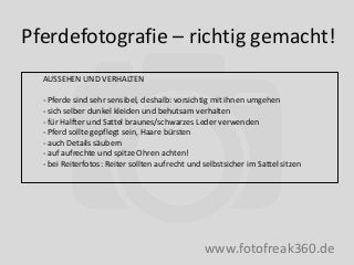 Pferdefotografie – richtig gemacht!
www.fotofreak360.de
AUSSEHEN UND VERHALTEN
- Pferde sind sehr sensibel, deshalb: vorsichtig mit ihnen umgehen
- sich selber dunkel kleiden und behutsam verhalten
- für Halfter und Sattel braunes/schwarzes Leder verwenden
- Pferd sollte gepflegt sein, Haare bürsten
- auch Details säubern
- auf aufrechte und spitze Ohren achten!
- bei Reiterfotos: Reiter sollten aufrecht und selbstsicher im Sattel sitzen
 