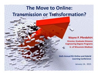 The Move to Online:
Transmission or Transformation?
Wayne P. Pferdehirt
Director, Graduate Distance 
Engineering Degree Programs
U. of Wisconsin‐Madison
Sixth Annual RU Online and Hybrid 
Learning Conference
January 14,  2015
 
