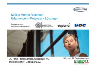 Mobile Market Research:
  Erfahrungen - Potenzial - Lösungen
  Ergebnisse eines
  Kooperationssprojekts mit




Dr. Tanja Pferdekämper, Globalpark AG   München, 29. September 2009

Tristan Melcher, Globalpark AG
 