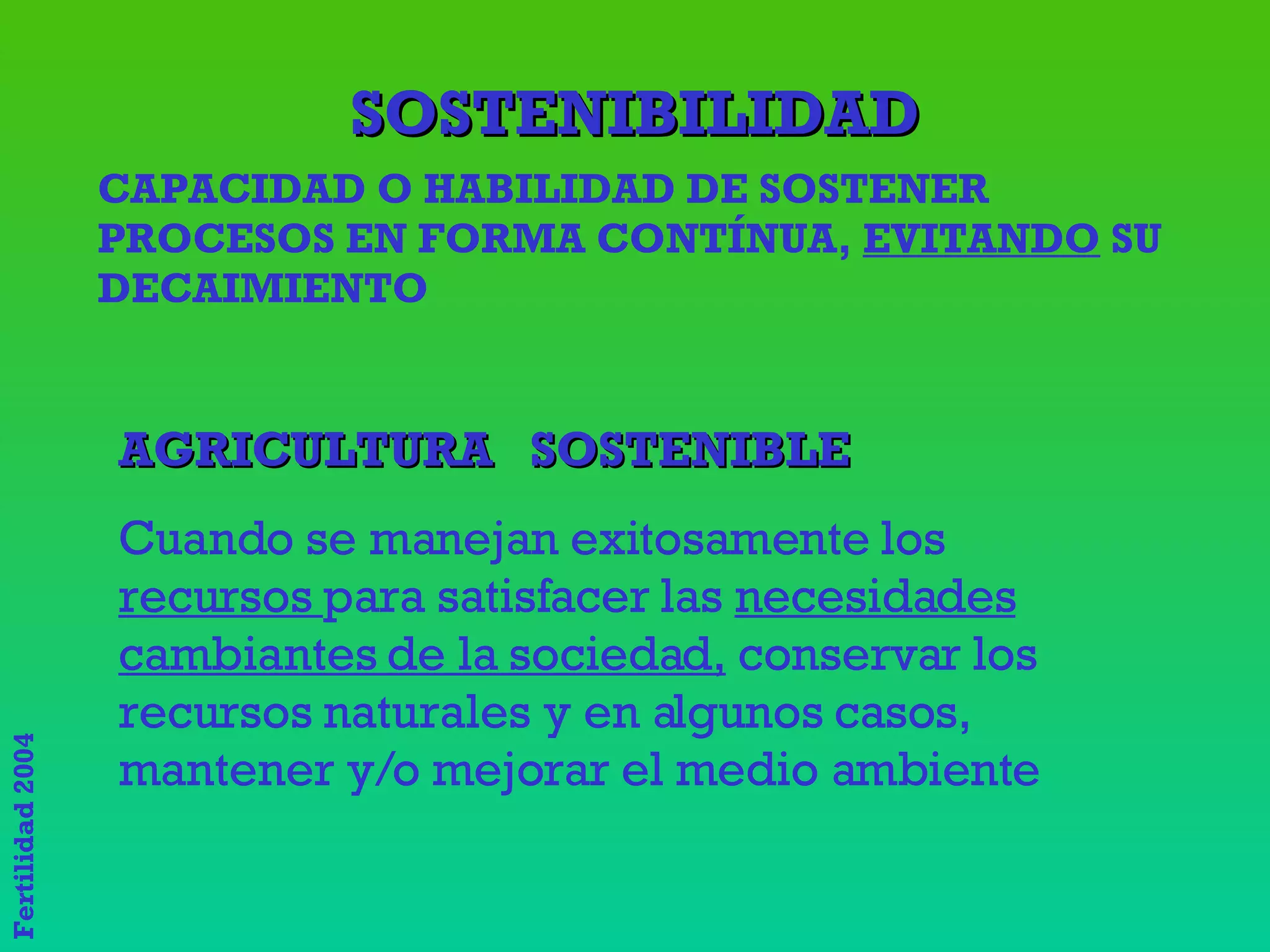 SOSTENIBILIDAD CAPACIDAD O HABILIDAD DE SOSTENER PROCESOS EN FORMA CONTÍNUA,  EVITANDO  SU DECAIMIENTO AGRICULTURA  SOSTENIBLE Cuando se manejan exitosamente los  recursos  para satisfacer las  necesidades cambiantes de la sociedad,  conservar los recursos naturales y en algunos casos, mantener y/o mejorar el medio ambiente 