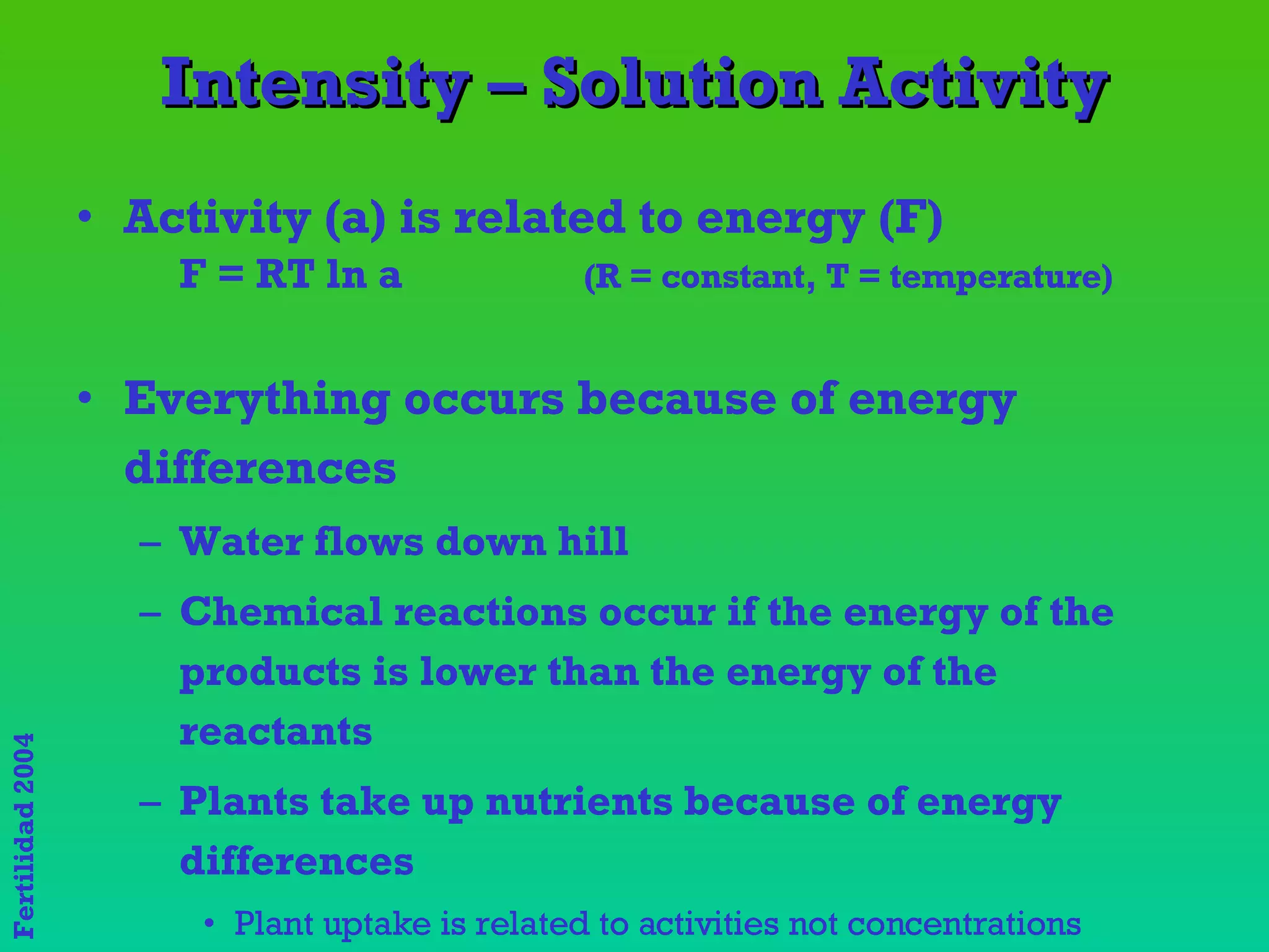 Intensity – Solution Activity Activity (a) is related to energy (F) F = RT ln a  (R = constant, T = temperature) Everything occurs because of energy differences Water flows down hill Chemical reactions occur if the energy of the products is lower than the energy of the reactants Plants take up nutrients because of energy differences  Plant uptake is related to activities not concentrations 