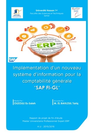 Implémentation d'un nouveau
système d'information pour la
comptabilité générale
"SAP FI-GL"
Réalisé Par :
OUZOULI Es-Saleh
Encadré Par :
M. EL BAHLOUL Tariq
Rapport de projet de fin d’étude
Master Universitaire Professionnel Expert ERP
A.U : 2015/2016
Université Hassan 1er
Facultés des Sciences et Techniques
Settat
 