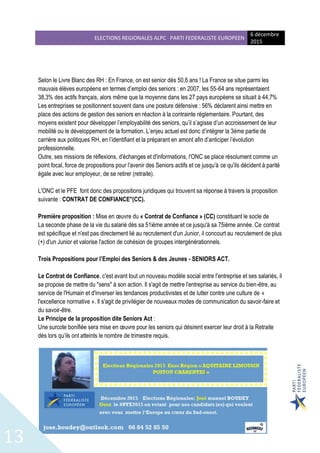 ELECTIONS REGIONALES ALPC PARTI FEDERALISTE EUROPEEN
6 décembre
2015
13
Selon le Livre Blanc des RH : En France, on est senior dès 50,6 ans ! La France se situe parmi les
mauvais élèves européens en termes d’emploi des seniors : en 2007, les 55-64 ans représentaient
38,3% des actifs français, alors même que la moyenne dans les 27 pays européens se situait à 44,7%
Les entreprises se positionnent souvent dans une posture défensive : 56% déclarent ainsi mettre en
place des actions de gestion des seniors en réaction à la contrainte réglementaire. Pourtant, des
moyens existent pour développer l’employabilité des seniors, qu’il s’agisse d’un accroissement de leur
mobilité ou le développement de la formation. L’enjeu actuel est donc d’intégrer la 3ème partie de
carrière aux politiques RH, en l’identifiant et la préparant en amont afin d’anticiper l’évolution
professionnelle.
Outre, ses missions de réflexions, d'échanges et d'informations, l'ONC se place résolument comme un
point focal, force de propositions pour l'avenir des Seniors actifs et ce jusqu'à ce qu'ils décident à parité
égale avec leur employeur, de se retirer (retraite).
L'ONC et le PFE font donc des propositions juridiques qui trouvent sa réponse à travers la proposition
suivante : CONTRAT DE CONFIANCE"(CC).
Première proposition : Mise en œuvre du « Contrat de Confiance » (CC) constituant le socle de
La seconde phase de la vie du salarié dès sa 51ième année et ce jusqu'à sa 75ième année. Ce contrat
est spécifique et n'est pas directement lié au recrutement d'un Junior, il concourt au recrutement de plus
(+) d'un Junior et valorise l'action de cohésion de groupes intergénérationnels.
Trois Propositions pour l’Emploi des Seniors & des Jeunes - SENIORS ACT.
Le Contrat de Confiance, c'est avant tout un nouveau modèle social entre l'entreprise et ses salariés, il
se propose de mettre du "sens" à son action. Il s'agit de mettre l'entreprise au service du bien-être, au
service de l'Humain et d'inverser les tendances productivistes et de lutter contre une culture de «
l'excellence normative ». Il s'agit de privilégier de nouveaux modes de communication du savoir-faire et
du savoir-être.
Le Principe de la proposition dite Seniors Act :
Une surcote bonifiée sera mise en œuvre pour les seniors qui désirent exercer leur droit à la Retraite
dès lors qu’ils ont atteints le nombre de trimestre requis.
 