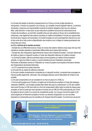 ELECTIONS REGIONALES ALPC PARTI FEDERALISTE EUROPEEN
6 décembre
2015
16
Le Conseil doit adopter la directive incessamment et La France a d’ores et déjà anticipée sa
transposition, à travers la proposition de loi Savary, qui complète l’arsenal législatif national. La directive
transposée, instaurera une responsabilité conjointe et solidaire obligatoire dans tous les secteurs.
Mais, cette Directive n à elle seule ne peut résoudre le problème structurel de la décroissance de
l’emploi des travailleurs, qui dont être complété à fois par des actions en faveur de la compétitivité des
entreprises, mais également des actions concrètes en matière de facilitation à l’accès aux opportunités
de travail dans l’espace communautaire, le Contrat Européen en est le prolongement naturel et se veut
le bras armé de la lutte contre la désertification des emplois et son cortège du malaise grandissant des
exclus face aux inclus.
Le C.E, s’articule de la manière suivante :
- Compte tenu du différentiel social au niveau du niveau des salaires médians et par pays ainsi que des
cotisations sociales salariales et patronales différenciées dans chaque Etat membre,
- Compte tenu des nécessaires rapprochements sociaux dans l’Espace Européen, il convient désormais
de mettre en place un dispositif novateur à l’instar des dispositifs nationaux en matière d’emploi,
- Le Contrat Européen, jette les premières bases communautaires en matière d’harmonisations
sociales, il s’agira de mettre en place un accord tripartite entre les Fédérations Syndicales
Patronales et Salariales réunies en Fédération au niveau Européen et principales émanations directes
des Organisations Syndicales Nationales.
- Le C.E comportera trois parties distinctes
a) Une part fixe du salaire de référence nationale
b) Une part variable compensatrice composée par un dispositif combiné, comportant des avantages en
natures ajustés (logements, véhicules). Ces avantages salariaux seront déductibles de l’impôt sur les
sociétés
c) Une part compensatrice de vie consistant en la mise en place d'un (FSE) ou
« Fond social Européen pour l’Emploi» et cogéré par les Syndicats européens à l'instar des pratiques
nationales (UNEDIC) .Les charges sociales étant celles des pays du ressortissant. Le CE sera valable
dans toute l'Europe Le FSE sera doté d'un fond de compensation définit selon le poids de chaque pays
européen et dont la quote-part sera calculée en fonction de son PIB (Ce FSE serait abondé par l’Union
Européenne dans le cadre d’un accord de compétitivité sociale. Ce nouveau Contrat Européen (C.E)
serait adapté par le Parlement européen à travers une directive d’application sur ces nouvelles
dispositions contractuelles pour les travailleurs de l’Espace Social Européen. Il convient que cet accord
 