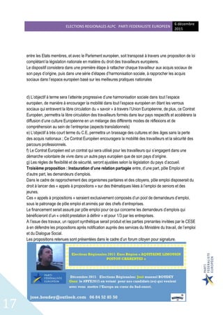 ELECTIONS REGIONALES ALPC PARTI FEDERALISTE EUROPEEN
6 décembre
2015
17
entre les Etats membres, et avec le Parlement européen, soit transposé à travers une proposition de loi
complétant la législation nationale en matière du droit des travailleurs européens.
Le dispositif consistera dans une première étape à rattacher chaque travailleur aux acquis sociaux de
son pays d’origine, puis dans une série d’étapes d’harmonisation sociale, à rapprocher les acquis
sociaux dans l’espace européen basé sur les meilleures pratiques nationales
d) L’objectif à terme sera l’atteinte progressive d’une harmonisation sociale dans tout l’espace
européen, de manière à encourager la mobilité dans tout l’espace européen en ôtant les verrous
sociaux qui entravent la libre circulation du « savoir » à travers l’Union Européenne, de plus, ce Contrat
Européen, permettra la libre circulation des travailleurs formés dans leur pays respectifs et accélèrera la
diffusion d’une culture Européenne en un mélange des différents modes de réflexions et de
compréhension au sein de l’entreprise (aspects translationnels)
e) L’objectif à très court terme du C.E, permettra un brassage des cultures et des âges sans la perte
des acquis nationaux ; Ce Contrat Européen encouragera la mobilité des travailleurs et la sécurité des
parcours professionnels.
f) Le Contrat Européen est un contrat qui sera utilisé pour les travailleurs qui s’engagent dans une
démarche volontaire de vivre dans un autre pays européen que de son pays d’origine.
g) Les règles de flexibilité et de sécurité, seront ajustées selon la législation du pays d’accueil.
Troisième proposition : Instauration d’une relation partagée entre, d’une part, pôle Emploi et
d’autre part, les demandeurs d’emplois.
Dans le cadre de rapprochement des organismes paritaires et des citoyens, pôle emploi disposerait du
droit à lancer des « appels à propositions » sur des thématiques liées à l’emploi de seniors et des
jeunes.
Ces « appels à propositions » seraient exclusivement composés d’un pool de demandeurs d’emploi,
sous le patronage de pôle emploi et animés par des chefs d’entreprises.
Le financement serait assuré par pôle emploi pour ce qui concerne les demandeurs d’emplois qui
bénéficieront d’un « crédit prestation à définir » et pour 1/3 par les entreprises.
A l’issue des travaux, un rapport synthétique serait produit et les parties prenantes invitées par le CESE
à en défendre les propositions après notification auprès des services du Ministère du travail, de l’emploi
et du Dialogue Social.
Les propositions retenues sont présentées dans le cadre d’un forum citoyen pour signature.
 