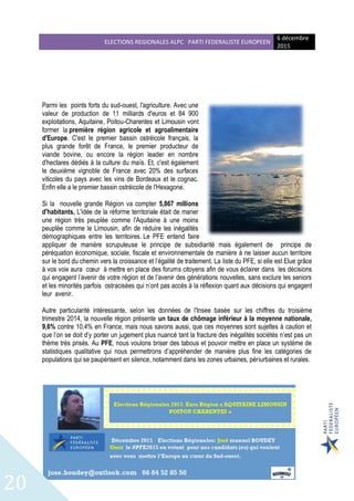 ELECTIONS REGIONALES ALPC PARTI FEDERALISTE EUROPEEN
6 décembre
2015
20
Parmi les points forts du sud-ouest, l'agriculture. Avec une
valeur de production de 11 milliards d'euros et 84 900
exploitations, Aquitaine, Poitou-Charentes et Limousin vont
former la première région agricole et agroalimentaire
d'Europe. C'est le premier bassin ostréicole français, la
plus grande forêt de France, le premier producteur de
viande bovine, ou encore la région leader en nombre
d'hectares dédiés à la culture du maïs. Et, c'est également
le deuxième vignoble de France avec 20% des surfaces
viticoles du pays avec les vins de Bordeaux et le cognac.
Enfin elle a le premier bassin ostréicole de l'Hexagone.
Si la nouvelle grande Région va compter 5,867 millions
d'habitants, L'idée de la réforme territoriale était de marier
une région très peuplée comme l'Aquitaine à une moins
peuplée comme le Limousin, afin de réduire les inégalités
démographiques entre les territoires. Le PFE entend faire
appliquer de manière scrupuleuse le principe de subsidiarité mais également de principe de
péréquation économique, sociale, fiscale et environnementale de manière à ne laisser aucun territoire
sur le bord du chemin vers la croissance et l’égalité de traitement. La liste du PFE, si elle est Elue grâce
à vos voix aura cœur à mettre en place des forums citoyens afin de vous éclairer dans les décisions
qui engagent l’avenir de votre région et de l’avenir des générations nouvelles, sans exclure les seniors
et les minorités parfois ostracisées qui n’ont pas accès à la réflexion quant aux décisions qui engagent
leur avenir.
Autre particularité intéressante, selon les données de l'Insee basée sur les chiffres du troisième
trimestre 2014, la nouvelle région présente un taux de chômage inférieur à la moyenne nationale,
9,6% contre 10,4% en France, mais nous savons aussi, que ces moyennes sont sujettes à caution et
que l’on se doit d’y porter un jugement plus nuancé tant la fracture des inégalités sociétés n’est pas un
thème très prisés. Au PFE, nous voulons briser des tabous et pouvoir mettre en place un système de
statistiques qualitative qui nous permettrons d’appréhender de manière plus fine les catégories de
populations qui se paupérisent en silence, notamment dans les zones urbaines, périurbaines et rurales.
 
