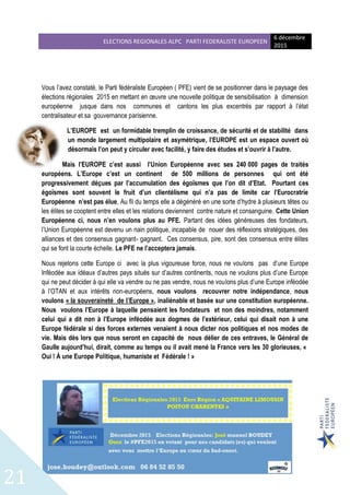 ELECTIONS REGIONALES ALPC PARTI FEDERALISTE EUROPEEN
6 décembre
2015
21
Vous l’avez constaté, le Parti fédéraliste Européen ( PFE) vient de se positionner dans le paysage des
élections régionales 2015 en mettant en œuvre une nouvelle politique de sensibilisation à dimension
européenne jusque dans nos communes et cantons les plus excentrés par rapport à l’état
centralisateur et sa gouvernance parisienne.
L’EUROPE est un formidable tremplin de croissance, de sécurité et de stabilité dans
un monde largement multipolaire et asymétrique, l’EUROPE est un espace ouvert où
désormais l’on peut y circuler avec facilité, y faire des études et s’ouvrir à l’autre.
Mais l’EUROPE c’est aussi l’Union Européenne avec ses 240 000 pages de traités
européens. L’Europe c’est un continent de 500 millions de personnes qui ont été
progressivement déçues par l’accumulation des égoïsmes que l’on dit d’Etat. Pourtant ces
égoïsmes sont souvent le fruit d’un clientélisme qui n’a pas de limite car l’Eurocratrie
Européenne n’est pas élue, Au fil du temps elle a dégénéré en une sorte d’hydre à plusieurs têtes ou
les élites se cooptent entre elles et les relations deviennent contre nature et consanguine. Cette Union
Européenne ci, nous n’en voulons plus au PFE. Partant des idées généreuses des fondateurs,
l’Union Européenne est devenu un nain politique, incapable de nouer des réflexions stratégiques, des
alliances et des consensus gagnant- gagnant. Ces consensus, pire, sont des consensus entre élites
qui se font la courte échelle. Le PFE ne l’acceptera jamais.
Nous rejetons cette Europe ci avec la plus vigoureuse force, nous ne voulons pas d’une Europe
Inféodée aux idéaux d’autres pays situés sur d’autres continents, nous ne voulons plus d’une Europe
qui ne peut décider à qui elle va vendre ou ne pas vendre, nous ne voulons plus d’une Europe inféodée
à l’OTAN et aux intérêts non-européens, nous voulons recouvrer notre indépendance, nous
voulons « la souveraineté de l’Europe », inaliénable et basée sur une constitution européenne.
Nous voulons l’Europe à laquelle pensaient les fondateurs et non des moindres, notamment
celui qui a dit non à l’Europe inféodée aux dogmes de l’extérieur, celui qui disait non à une
Europe fédérale si des forces externes venaient à nous dicter nos politiques et nos modes de
vie. Mais dès lors que nous seront en capacité de nous délier de ces entraves, le Général de
Gaulle aujourd’hui, dirait, comme au temps ou il avait mené la France vers les 30 glorieuses, «
Oui ! À une Europe Politique, humaniste et Fédérale ! »
 