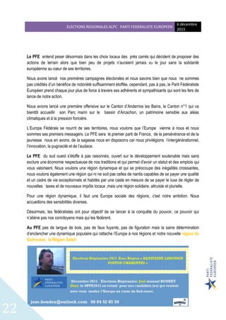 ELECTIONS REGIONALES ALPC PARTI FEDERALISTE EUROPEEN
6 décembre
2015
22
Le PFE entend peser désormais dans les choix locaux des prés carrés qui décident de proposer des
actions de terrain alors que bien peu de projets n’auraient jamais vu le jour sans la solidarité
européenne au cœur de ses territoires.
Nous avons lancé nos premières campagnes électorales et nous savons bien que nous ne sommes
pas crédités d’un bénéfice de notoriété suffisamment étoffée, cependant, pas à pas, le Parti Fédéraliste
Européen prend chaque jour plus de force à travers ses adhérents et sympathisants qui sont les fers de
lance de notre action.
Nous avions lancé une première offensive sur le Canton d’Andernos les Bains, le Canton n°1 qui va
bientôt accueillir son Parc marin sur le bassin d’Arcachon, un patrimoine sensible aux aléas
climatiques et à la pression foncière.
L’Europe Fédérale se nourrit de ses territoires, nous voulons que l’Europe vienne à nous et nous
sommes ses premiers messagers. Le PFE sera le premier parti de France, de la persévérance et de la
jeunesse nous en avons, de la sagesse nous en disposons car nous privilégions l’intergénérationnel,
l’innovation, la pugnacité et de l’audace.
Le PFE du sud ouest s'étoffe à pas raisonnés, ouvert sur le développement soutenable mais sans
exclure une économie respectueuse de nos traditions et qui permet d'avoir un statut et des emplois qui
vous valorisent. Nous voulons une région dynamique et qui se préoccupe des inégalités croissantes,
nous voulons également une région qui ni ne soit pas celles de nantis capables de se payer une qualité
et un cadre de vie exceptionnels et habités par une caste en mesure de se payer le luxe de régler de
nouvelles taxes et de nouveaux impôts locaux ,mais une région solidaire, altruiste et plurielle.
Pour une région dynamique, il faut une Europe sociale des régions, c'est notre ambition. Nous
accueillons des sensibilités diverses.
Désormais, les fédéralistes ont pour objectif de se lancer à la conquête du pouvoir, ce pouvoir qui
n’aliène pas nos concitoyens mais qui les fédèrent.
Au PFE pas de langue de bois, pas de faux fuyants, pas de figuration mais la saine détermination
d’enclencher une dynamique populaire qui rattache l’Europe à nos régions et notre nouvelle région du
Sud-ouest, la Région Soleil.
 