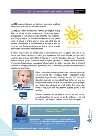 ELECTIONS REGIONALES ALPC PARTI FEDERALISTE EUROPEEN
6 décembre
2015
23
Au PFE, nous ambitionnons une troisième voie qui ne serait pas
celle du ni-ni, mais celle de l’audace et de l’action.
Au PFE, ce sont les femmes et les hommes qui comptent et leurs
idées, au service de cette troisième voie, à l’instar des libéraux,
progressistes et écologistes qui avec constance, nous rejoignent ;
pas de ligne Maginot qui scinderait le clivage traditionnel gauche
droite, la logique ici change pour un enjeu plus grand, celui de
modifier profondément le fonctionnement de l’Europe et faire en
sorte que cette Europe percole dans nos régions, comme le nectar
percole dans les méandres de nos territoires.
L’échelon européen, face à la mondialisation, la main dans la main avec ses régions est de loin, le plus
adapté pour trouver une solution à chacun de nos problèmes. Ainsi mettre en place un corps d’euro-
douaniers pour protéger les frontières de l’Europe et réviser les accords de Schengen ; financer la
création d’emplois grâce à un véritable budget européen ; permettre à la Banque centrale européenne
d’emprunter directement aux banques pour alléger le poids des dettes ; ou encore élire un président
européen au suffrage universel pour représenter l’Union à l’international, voici en quelques mots ce qui
doit changer dans l’Union.
Certes, nous entendons déjà certains trouver que notre discours et
nos propositions sont éclectiques, tantôt ressemblant à des
propositions de gauche, tantôt de droite, nous au PFE, nous vous
répondrons que notre but, notre objectif c’est de faire en sorte que
nous puissions vivre en paix avec une qualité de vie qui nous éloigne
des inégalités face à la santé, au travail, au bien être , nous vous
dirons au PFE, qu’en effet, nous sommes diverses, ouverts et non
sectaires.
Comment réconcilier les Européens à l’Europe, « il suffit de leur
démontrer qu’elle ne leur apporte pas que des problèmes », tels sont
les propos d’Yves Gernigon, président du Parti fédéral Européen.
Région Sud-ouest Soleil
 