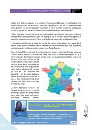 ELECTIONS REGIONALES ALPC PARTI FEDERALISTE EUROPEEN
6 décembre
2015
24
Le bilan de la droite, de la gauche et du centre sur l’Europe depuis 30 ans est si négatif qu’il est donc
normal qu’ils n’abordent pas la question », dit encore Yves Gernigon. Il n’a pas tort, les élus locaux de
terrain, préfèrent souvent faire disparaitre sous le tapis la manne financière européenne, plutôt que de
montrer ce que cela leur permet de réaliser sans accroitre démesurément les impôts locaux.
Le Parti Fédéraliste Européen est comme une houle régulière mais constante, participant à un élan de
réelle décentralisation de nos régions, sans être matraqués par de nouvelles restrictions budgétaires, il
appui ceux qui veulent promouvoir en France un fédéralisme ancré dans les territoires de la nation.
L’originalité de notre Parti est de vouloir être proche des citoyens en leur laissant une grande liberté
d’action à ses sections nationales tout en adoptant des positions consensuelles dans les grandes
orientations que les territoires entendent impulser à une Europe fédérale.
Nous étions au PFE, un petit parti, désormais notre crédo devient central, nous Français, citoyen de
l’Europe, nous ne pouvons plus laisser dire, laisser faire, face à la montée des intégristes et de la
haine, nous avons désormais un boulevard qui nous guide vers plus de responsabilité vis-à-vis de nos
électeurs et de ceux qui ont en tête,
l’Europe fédérale. Cette Europe fédérale
qui aurait germé depuis les premiers pas
de la réconciliation entre les peuples en
guerre tant de siècles durant. Le socle
qui nous lie doit désormais être
transcendé par des actes politiques,
sociaux, environnementaux, financiers et
pour ce faire, il faut des femmes et des
hommes qui aient des convictions
chevillées aux corps.
Le Parti Fédéraliste Européen est
composé de personnes qui ont un rôle
économique, ce sont des professionnels
qui se situent dans toutes les branches,
industrielles, ouvrières, sociales,
 