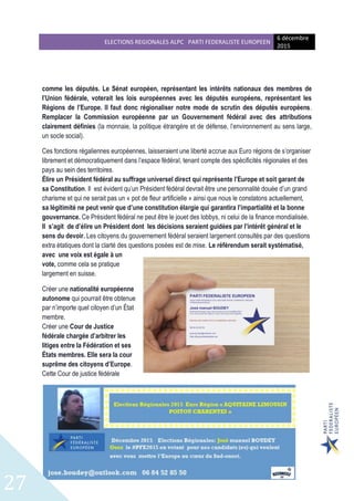 ELECTIONS REGIONALES ALPC PARTI FEDERALISTE EUROPEEN
6 décembre
2015
27
comme les députés. Le Sénat européen, représentant les intérêts nationaux des membres de
l’Union fédérale, voterait les lois européennes avec les députés européens, représentant les
Régions de l’Europe. Il faut donc régionaliser notre mode de scrutin des députés européens.
Remplacer la Commission européenne par un Gouvernement fédéral avec des attributions
clairement définies (la monnaie, la politique étrangère et de défense, l’environnement au sens large,
un socle social).
Ces fonctions régaliennes européennes, laisseraient une liberté accrue aux Euro régions de s’organiser
librement et démocratiquement dans l’espace fédéral, tenant compte des spécificités régionales et des
pays au sein des territoires.
Élire un Président fédéral au suffrage universel direct qui représente l’Europe et soit garant de
sa Constitution. Il est évident qu’un Président fédéral devrait être une personnalité douée d’un grand
charisme et qui ne serait pas un « pot de fleur artificielle » ainsi que nous le constatons actuellement,
sa légitimité ne peut venir que d’une constitution élargie qui garantira l’impartialité et la bonne
gouvernance. Ce Président fédéral ne peut être le jouet des lobbys, ni celui de la finance mondialisée.
Il s’agit de d’élire un Président dont les décisions seraient guidées par l’intérêt général et le
sens du devoir. Les citoyens du gouvernement fédéral seraient largement consultés par des questions
extra étatiques dont la clarté des questions posées est de mise. Le référendum serait systématisé,
avec une voix est égale à un
vote, comme cela se pratique
largement en suisse.
Créer une nationalité européenne
autonome qui pourrait être obtenue
par n’importe quel citoyen d’un État
membre.
Créer une Cour de Justice
fédérale chargée d’arbitrer les
litiges entre la Fédération et ses
États membres. Elle sera la cour
suprême des citoyens d’Europe.
Cette Cour de justice fédérale
 
