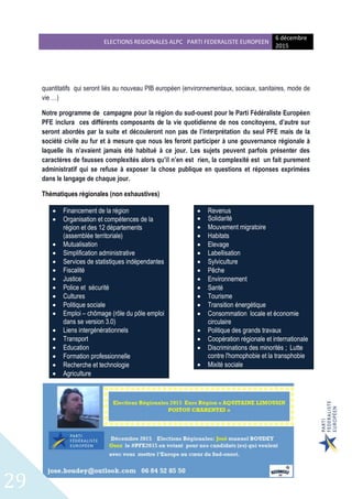 ELECTIONS REGIONALES ALPC PARTI FEDERALISTE EUROPEEN
6 décembre
2015
29
quantitatifs qui seront liés au nouveau PIB européen (environnementaux, sociaux, sanitaires, mode de
vie …)
Notre programme de campagne pour la région du sud-ouest pour le Parti Fédéraliste Européen
PFE inclura ces différents composants de la vie quotidienne de nos concitoyens, d’autre sur
seront abordés par la suite et découleront non pas de l’interprétation du seul PFE mais de la
société civile au fur et à mesure que nous les feront participer à une gouvernance régionale à
laquelle ils n’avaient jamais été habitué à ce jour. Les sujets peuvent parfois présenter des
caractères de fausses complexités alors qu’il n’en est rien, la complexité est un fait purement
administratif qui se refuse à exposer la chose publique en questions et réponses exprimées
dans le langage de chaque jour.
Thématiques régionales (non exhaustives)
 Financement de la région
 Organisation et compétences de la
région et des 12 départements
(assemblée territoriale)
 Mutualisation
 Simplification administrative
 Services de statistiques indépendantes
 Fiscalité
 Justice
 Police et sécurité
 Cultures
 Politique sociale
 Emploi – chômage (rôle du pôle emploi
dans se version 3.0)
 Liens intergénérationnels
 Transport
 Education
 Formation professionnelle
 Recherche et technologie
 Agriculture
 Revenus
 Solidarité
 Mouvement migratoire
 Habitats
 Elevage
 Labellisation
 Sylviculture
 Pêche
 Environnement
 Santé
 Tourisme
 Transition énergétique
 Consommation locale et économie
circulaire
 Politique des grands travaux
 Coopération régionale et internationale
 Discriminations des minorités ; Lutte
contre l'homophobie et la transphobie
 Mixité sociale
 