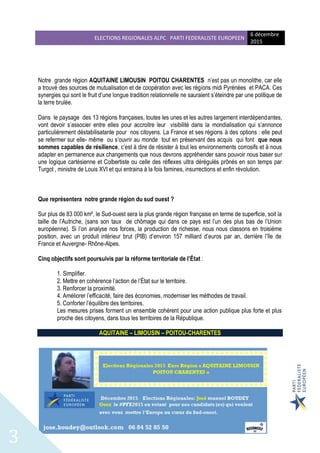 ELECTIONS REGIONALES ALPC PARTI FEDERALISTE EUROPEEN
6 décembre
2015
3
Notre grande région AQUITAINE LIMOUSIN POITOU CHARENTES n’est pas un monolithe, car elle
a trouvé des sources de mutualisation et de coopération avec les régions midi Pyrénées et PACA. Ces
synergies qui sont le fruit d’une longue tradition relationnelle ne sauraient s’éteindre par une politique de
la terre brulée.
Dans le paysage des 13 régions françaises, toutes les unes et les autres largement interdépendantes,
vont devoir s’associer entre elles pour accroitre leur visibilité dans la mondialisation qui s’annonce
particulièrement déstabilisatante pour nos citoyens. La France et ses régions à des options : elle peut
se refermer sur elle- même ou s’ouvrir au monde tout en préservant des acquis qui font que nous
sommes capables de résilience, c’est à dire de résister à tout les environnements corrosifs et à nous
adapter en permanence aux changements que nous devrons appréhender sans pouvoir nous baser sur
une logique cartésienne et Colbertiste ou celle des réflexes ultra dérégulés prônés en son temps par
Turgot , ministre de Louis XVI et qui entraina à la fois famines, insurrections et enfin révolution.
Que représentera notre grande région du sud ouest ?
Sur plus de 83 000 km², le Sud-ouest sera la plus grande région française en terme de superficie, soit la
taille de l’Autriche, (sans son taux de chômage qui dans ce pays est l’un des plus bas de l’Union
européenne). Si l’on analyse nos forces, la production de richesse, nous nous classons en troisième
position, avec un produit intérieur brut (PIB) d’environ 157 milliard d’euros par an, derrière l’île de
France et Auvergne- Rhône-Alpes.
Cinq objectifs sont poursuivis par la réforme territoriale de l’État :
1. Simplifier.
2. Mettre en cohérence l’action de l’État sur le territoire.
3. Renforcer la proximité.
4. Améliorer l’efficacité, faire des économies, moderniser les méthodes de travail.
5. Conforter l’équilibre des territoires.
Les mesures prises forment un ensemble cohérent pour une action publique plus forte et plus
proche des citoyens, dans tous les territoires de la République.
AQUITAINE – LIMOUSIN – POITOU-CHARENTES
 