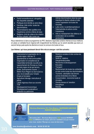 ELECTIONS REGIONALES ALPC PARTI FEDERALISTE EUROPEEN
6 décembre
2015
30
 Parité homme/femme et abrogation
des disparités salariales
 Politiques de la famille au sens élargi
 Handicap, lutte contre toutes les
discriminations,
 Reconnaissance des qualités et de
l’expérience comme critères de base.
 Religions, droit de cultes et de création
de lieux cultuels, lutte contre ces
mêmes discriminations dans les pays
interdisant la liberté cultuele et lutte
contre l’oppression de toutes les
minorités.
 Lutte contre la sémitismophobie et
l’islamophobie et actions contre
l’intolérance
 Aide au reclassement des détenus et
amélioration de la condition
pénitentiaire
Nous retiendrons ici dans ce programme du PFE élections régionales certains thèmes et nous mettrons
en place un véritable forum régional afin d’approfondir les thèmes qui ne seront abordés que dans un
second temps juste après les élections et avec le concours de toutes et tous.
Les thèmes qui nous paraissent devoir être mis en exergue sont les suivants :
- Financement et organisation de la
grande région, rôle des 12
départements et intercommunalités.
- Organisation et compétences de
l’assemblée territoriale nouvelle et du
rapprochement de l’Europe au Cœur
de notre région et de ses terroirs,
(aides, financements d’avenir…)
- Mettre l’Euro Région du Sud-ouest au
cœur de la bataille pour l’emploi
- Emploi et formation
- Agriculture/ élevage, mariculture et
pèche
- Labels régionaux face aux accords
TTIP
- Développement économique
- Développement soutenable et
protection du patrimoine
- Relations sociales et lutte contres les
inégalités
- Santé et relations
intergénérationnelles
- Recherche et Développement
- Education
- Transport
- Renforcement de toutes les solidarités
et lutte contre toutes les discriminations
- Tourisme, valorisation des terroirs
(zones enclavées) et du littoral.
- Consommation : économie locale et
circulaire.
- Grands travaux et transition
énergétique
- Retraite
 