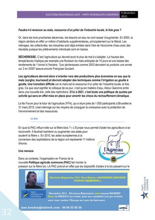 ELECTIONS REGIONALES ALPC PARTI FEDERALISTE EUROPEEN
6 décembre
2015
32
Faudra-t-il renoncer au maïs, ressource d’un pilier de l’industrie locale, le foie gras ?
Or, dans les trois prochaines décennies, les besoins en eau ne vont cesser d’augmenter. En 2050, la
région abritera en effet un million d’habitants supplémentaires, principalement sur le littoral. Les
ménages, les collectivités, les industries sont déjà entrées dans l’ère de l’économie d’eau avec des
résultats puisque les prélèvements individuels sont en baisse.
SÉCHERESSE. C’est l’agriculture qui devrait avoir le plus de mal à s’adapter. La hausse des
températures implique par exemple une floraison du maïs anticipée de 15 jours et une baisse des
rendements de 1 tonne à l’hectare. "Les sécheresses comme 2003 devraient se produire une année
sur 2 en 2050" assure encore Françoise Goulard.
Les agriculteurs devront donc s’orienter vers des productions plus économes en eau que le
maïs (sorgho, tournesol) et devront adopter des techniques comme l’irrigation au goutte à
goutte. Une transition difficile car le maïs est la ressource d’un pilier de l’industrie locale, le foie
gras. Ce que veut signifier le colloque de ce jour, c’est qu’en matière d’eau, Adour-Garonne entre
dans une nouvelle ère, celle des restrictions. D’ici à 2021, c’est toute une politique de quotas par
activité qui sera en effet mise en place pour amortir les chocs du réchauffement climatique.
Le 8e Forum pour le futur de l'agriculture (FFA), qui a réuni près de 1.500 participants à Bruxelles le
31 mars 2015, s'est interrogé sur les moyens de conjuguer la croissance avec la protection de
l'environnement et des ressources.
Le bio.
En quoi la PAC influe-t-elle sur la filière bois ? « L'Europe nous permet d'aider les agriculteurs à se
reconvertir. Il faudrait maintenir ou augmenter ces aides pour
soutenir la filière », En 2010, les aides européennes à la
conversion des exploitations de la région ont représenté 11 millions
d'euros.
Une menace
Dans ce contexte, l'organisation en France de la
nouvelle Politique agricole commune (PAC) fait monter la
pression sur la filière bio. LA PAC prévoit en effet que les dispositifs d'aides à la bio passent sur le
 