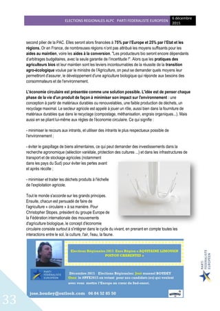 ELECTIONS REGIONALES ALPC PARTI FEDERALISTE EUROPEEN
6 décembre
2015
33
second pilier de la PAC. Elles seront alors financées à 75% par l’Europe et 25% par l’Etat et les
régions. Or en France, de nombreuses régions n’ont pas attribué les moyens suffisants pour les
aides au maintien, voire les aides à la conversion. "Les producteurs bio seront encore dépendants
d’arbitrages budgétaires, avec la seule garantie de l’incertitude !". Alors que les pratiques des
agriculteurs bios et leur maintien sont les leviers incontournables de la réussite de la transition
agro-écologique voulue par le ministre de l'Agriculture, on peut se demander quels moyens leur
permettront d'assurer, le développement d'une agriculture biologique qui réponde aux besoins des
consommateurs et de l'environnement.
L'économie circulaire est présentée comme une solution possible. L'idée est de penser chaque
phase de la vie d'un produit de façon à minimiser son impact sur l'environnement : une
conception à partir de matériaux durables ou renouvelables, une faible production de déchets, un
recyclage maximal. Le secteur agricole est appelé à jouer un rôle, aussi bien dans la fourniture de
matériaux durables que dans le recyclage (compostage, méthanisation, engrais organiques...). Mais
aussi en se pliant lui-même aux règles de l'économie circulaire. Ce qui signifie :
- minimiser le recours aux intrants, et utiliser des intrants le plus respectueux possible de
l'environnement ;
- éviter le gaspillage de biens alimentaires, ce qui peut demander des investissements dans la
recherche agronomique (sélection variétale, protection des cultures ...) et dans les infrastructures de
transport et de stockage agricoles (notamment
dans les pays du Sud) pour éviter les pertes avant
et après récolte ;
- minimiser et traiter les déchets produits à l'échelle
de l'exploitation agricole.
Tout le monde s'accorde sur les grands principes.
Ensuite, chacun est persuadé de faire de
l'agriculture « circulaire » à sa manière. Pour
Christopher Stopes, président du groupe Europe de
la Fédération internationale des mouvements
d'agriculture biologique, le concept d'économie
circulaire consiste surtout à s'intégrer dans le cycle du vivant, en prenant en compte toutes les
interactions entre le sol, la culture, l'air, l'eau, la faune.
 