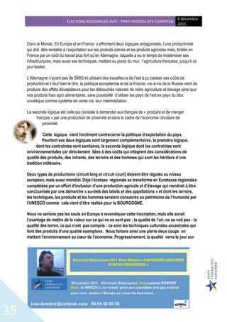 ELECTIONS REGIONALES ALPC PARTI FEDERALISTE EUROPEEN
6 décembre
2015
35
Dans le Monde, En Europe et en France s’affrontent deux logiques antagonistes, l’une productiviste
qui doit être rentable à l’exportation sur les produits carnés et les produits agricoles mais, bridée en
France par un coût du travail plus fort qu’en Allemagne, laquelle a eu le temps de moderniser ses
infrastructures, mais aussi ses techniques, mettant au pieds du mur, l’agriculture française, jusqu’à ce
jour leader,
L’Allemagne n’ayant pas de SMIG et utilisant des travailleurs de l’est à pu baisser ses coûts de
production et il faut bien le dire, la politique européenne et de la France, vis-à-vis de la Russie vient de
produire des effets dévastateurs pour les débouchés naturels de notre agriculture et élevage ainsi que
nos produits frais agro alimentaires, sans possibilité d’utiliser les pays de l’est ex pays du bloc
soviétique comme système de vente via leur intermédiation.
La seconde logique est celle qui consiste à demander aux français de « produire et de manger
français » par une production de proximité et dans le cadre de l’économie circulaire de
proximité.
Cette logique vient forcément contrecarrer la politique d’exportation du pays.
Pourtant ses deux logiques sont largement complémentaires, la première logique,
dont les contraintes sont sanitaires, la seconde logique dont les contraintes sont
environnementales car directement liées à des coûts qui intègrent des considérations de
qualité des produits, des intrants, des terroirs et des hommes qui sont les héritiers d’une
tradition millénaire.
Deux types de productions (circuit long et circuit court) doivent être régulés au niveau
européen, mais aussi mondial. Déjà l’écotaxe régionale se transforme en Eurotaxes régionales
complétées par un effort d’inclusion d’une production agricole et d’élevage qui viendrait à être
sanctuarisée par une démarche « au-delà des labels et des appellations » et dont les terroirs,
les techniques, les produits et les hommes seraient consacrés au patrimoine de l’humanité par
l’UNESCO comme cela vient d’être réalisé pour la BOURGOGNE.
Nous ne serions pas les seuls en Europe à revendiquer cette inscription, mais elle aurait
l’avantage de mettre de la valeur sur ce qui ne se sent pas : la qualité de l’air, ne se voit pas : la
qualité des terres, ce qui n’est pas compris : ce sont les techniques culturales ancestrales qui
font des produits d’une qualité exemplaire. Nous ferions ainsi une pierre deux coups en
mettant l’environnement au cœur de l’économie. Progressivement, la qualité verra le jour sur
 