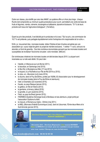 ELECTIONS REGIONALES ALPC PARTI FEDERALISTE EUROPEEN
6 décembre
2015
38
Outre son réseau, plus étoffé que celui des AMAP, ce système offre un choix plus large : chaque
Ruche doit comprendre au minimum quatre producteurs pour ouvrir, permettant une vente de base de
fruits et légumes, viande, crèmerie, boulangerie et pâtisserie, épicerie et boissons. "51 % de leurs
produits sont issus de l'agriculture biologique", (TerraEco).
Quant au prix des produits, il est décidé par le producteur et lui seul. "Sur ce prix, une commission de
16,7 % est prélevée, puis partagée équitablement entre l'entreprise et le responsable de la ruche.».
Enfin, je mouvement des monnaies locales telles l’Ostréa et bien d’autres est gérée par une
association qui a pour objet de gérer ce projet de manière exclusive, 1 ostréa = 1 euro, cet euro ira
abonder un fond de garantie. Ces très nombreux économistes pensent que les monnaies locales sont
susceptibles de revitaliser l’économie circulaire voire mondiale (BitCoin)
De nombreuses initiatives de monnaies locales ont été lancées depuis 2010. La plupart sont
recensées sur un site web dédié. On peut citer :
 l'abeille, à Villeneuve-sur-Lot (février 2011);
 la beunèze, en Saintonge (mai 2015);
 le Bou’Sol, à Boulogne-sur-Mer (17 mai 2013);
 le boyard, à La Rochelle et sur l'Île de Ré (2014 ou 2015);
 le céou, en --Bouriane (Lot) (mars 2014);
 la doume, dans le Puy-de-Dôme, portée par l'ADML 63 (Association pour le développement
de monnaies locales dans le Puy-de-Dôme et alentours);
 l'elef, à Chambéry (22 novembre 2014);
 l'eusko, au pays Basque (janvier 2013);
 le galléco, en Ille-et-Vilaine (2013);
 la gentiane, à Annecy (début 2016).
 la gonette, à Lyon (automne 2015);
 l'heol, au pays de Brest (janvier 2012);
 l'HERMES (Système d'échange local) à Bordeaux et ses alentours, projet porté par
l'association Oublions le AAA;
 la mesure, à Romans-sur-Isère – Drôme (mai 2011);
 la MIEL (Monnaie d'Intérêt Économique Local), dans le Libournais, l'Entre-deux-Mers et le
Sud-Gironde (janvier 2013);
 