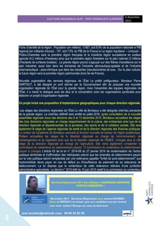 ELECTIONS REGIONALES ALPC PARTI FEDERALISTE EUROPEEN
6 décembre
2015
4
Fiche d’identité de la région : Population (en milliers) : 5 867, soit 8.9% de la population nationale w PIB
régional (en milliards d’euros) : 157, soit 7.5% du PIB de la France w La région Aquitaine – Limousin –
Poitou-Charentes sera la première région française et la troisième région européenne en surface
agricole (4,2 millions d’hectares) ainsi que la première région forestière sur le plan national (3 millions
d’hectares de surfaces boisées). La grande région pourra s’appuyer sur des filières d’excellence sur le
plan industriel, aussi bien dans les domaines de l’industrie aéronautique-spatiale et de l’industrie
pharmaceutique - para-chimique que dans les industries manufacturières de luxe. Sur le plan culturel,
la future région sera la première région patrimoniale (hors Île-de-France).
Nouvelle organisation des services régionaux de l’État Le préfet préfigurateur, Monsieur Pierre
DARTOUT, a été désigné en avril dernier par le Gouvernement afin de proposer une nouvelle
organisation régionale de l’État pour la grande région. Avec l’ensemble des équipes régionales de
l’État, il a mené le dialogue avec les élus et la concertation avec les organisations syndicales pour
élaborer un projet d’organisation régionale.
Ce projet inclut une proposition d’implantations géographiques pour chaque direction régionale.
Les sièges des directions régionales de l’État La ville de Bordeaux a été désignée chef-lieu provisoire
de la grande région. Le chef-lieu définitif sera arrêté en juillet 2016, après consultation de la nouvelle
assemblée régionale issue des élections des 6 et 13 décembre 2015. Bordeaux accueillera les sièges
des trois directions régionales en charge respectivement de la culture, des entreprises ainsi que de la
direction régionale et départementale de la jeunesse, des sports et de la cohésion sociale. Elle sera
également le siège de l’agence régionale de santé et de la direction régionale des finances publiques.
Le recteur de l’académie de Bordeaux assurera la fonction nouvelle de recteur de région académique.
Poitiers accueillera les sièges de la direction régionale en charge de l’environnement, de
l’aménagement et du logement ainsi que de la direction régionale de l’INSEE. Limoges sera la ville
siège de la direction régionale en charge de l’agriculture. Elle verra également s’implanter la
commission du contentieux du stationnement payant. 13 Commission du contentieux du stationnement
payant à Limoges L'article 63 de la loi n° 2014-58 du 27 janvier 2014 de modernisation de l’action
publique territoriale et d’affirmation des métropoles prévoit que les amendes de stationnement payant
sur la voie publique seront remplacées par une redevance appelée "forfait de post-stationnement" que
l'automobiliste devra payer en cas de défaut ou d'insuffisance de paiement de sa redevance de
stationnement. La loi dispose que le contentieux de cette redevance relèvera d'une juridiction
administrative spécialisée. Le décret n° 2015-646 du 10 juin 2015 relatif à la commission du contentieux
 