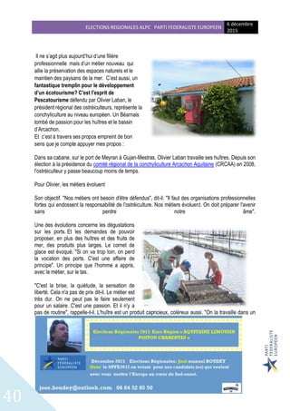 ELECTIONS REGIONALES ALPC PARTI FEDERALISTE EUROPEEN
6 décembre
2015
40
Il ne s’agit plus aujourd’hui d’une filière
professionnelle mais d’un métier nouveau qui
allie la préservation des espaces naturels et le
maintien des paysans de la mer. C’est aussi, un
fantastique tremplin pour le développement
d’un écotourisme? C'est l'esprit de
Pescatourisme défendu par Olivier Laban, le
président régional des ostréiculteurs, représente la
conchyliculture au niveau européen. Un Béarnais
tombé de passion pour les huîtres et le bassin
d’Arcachon.
Et c’est à travers ses propos empreint de bon
sens que je compte appuyer mes propos :
Dans sa cabane, sur le port de Meyran à Gujan-Mestras, Olivier Laban travaille ses huîtres. Depuis son
élection à la présidence du comité régional de la conchyliculture Arcachon Aquitaine (CRCAA) en 2008,
l'ostréiculteur y passe beaucoup moins de temps.
Pour Olivier, les métiers évoluent
Son objectif. "Nos métiers ont besoin d'être défendus", dit-il. "Il faut des organisations professionnelles
fortes qui endossent la responsabilité de l'ostréiculture. Nos métiers évoluent. On doit préparer l'avenir
sans perdre notre âme".
Une des évolutions concerne les dégustations
sur les ports. Et les demandes de pouvoir
proposer, en plus des huîtres et des fruits de
mer, des produits plus larges. Le cornet de
glace est évoqué. "Si on va trop loin, on perd
la vocation des ports. C'est une affaire de
principe". Un principe que l'homme a appris,
avec le métier, sur le tas.
"C'est la brise, la quiétude, la sensation de
liberté. Cela n'a pas de prix dit-il. Le métier est
très dur. On ne peut pas le faire seulement
pour un salaire. C'est une passion. Et il n'y a
pas de routine", rappelle-t-il. L'huître est un produit capricieux, coléreux aussi. "On la travaille dans un
 