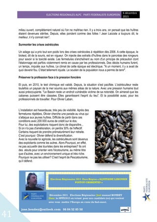 ELECTIONS REGIONALES ALPC PARTI FEDERALISTE EUROPEEN
6 décembre
2015
41
milieu ouvert, complètement naturel où l'on ne maîtrise rien. Il y a trois ans, on pensait que les huîtres
étaient devenues stériles. Depuis, elles pondent comme des folles ! Jean Lacoste a toujours dit, le
meilleur, il n'y connait rien".
Surmonter les crises ostréicoles
Un adage qui a pris tout son poids lors des crises ostréicoles à répétition dès 2006. A cette époque, le
biotest, dit de la souris, est en vigueur. On injecte des extraits d'huîtres dans le pancréas des rongeurs
pour savoir si la toxicité existe. Les fermetures s'enchaînent au nom d'un principe de précaution dont
l'étalonnage est parfois violemment remis en cause par les professionnels. Des décès humains furent,
un temps, imputés aux huîtres. Le climat de cette époque est électrique. "A un moment, il y a avait de
quoi devenir fou. C'était tellement injuste. Le soutien de la population nous a permis de tenir".
Préserver la profession face à la pression foncière
Et puis, en 2010, le test chimique est validé. Depuis, la situation s'est pacifiée. L'ostréiculteur reste
toutefois un paysan de la mer soumis aux mêmes aléas de la nature. Avec une pression humaine tout
aussi préoccupante. "Le Bassin reste un endroit vulnérable victime de sa notoriété. On aimerait que les
cabanes puissent être classées. Elles garantissent l'esprit du lieu". Et la possibilité aussi, pour les
professionnels de travailler. Pour Olivier Laban,
L’installation est hasardeuse, très peu de visibilité. Après des
fermetures répétées, Olivier cherche une parade au virus qui
s'attaque aux jeunes huîtres. Difficile de partir dans ces
conditions avec 200 000 euros de crédit sur le dos.
Pour lui, des exploitations risquent donc de disparaître...
Si on n'a pas d'amélioration, on perdra 30% de l'effectif.
Certains risquent de prendre prématurément leur retraite.
C’est pourquoi Olivier défend la diversification.
Avec la nouvelle loi agricole, les ostréiculteurs sont devenus
des exploitants comme les autres. Alors Pourquoi, en effet,
ne pas accueillir des touristes dans les entreprises? Ils ont
des atouts pour orienter vers l'écotourisme, au même titre
que d'autres, avec un environnement unique et très riche.
Pourquoi ne pas les utiliser? C'est l'esprit de Pescatourisme,
qu’il défend.
 
