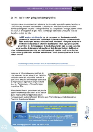ELECTIONS REGIONALES ALPC PARTI FEDERALISTE EUROPEEN
6 décembre
2015
42
Le « hic » c’est le soutien politique dans cette perspective :
Les gestionnaires risquent et semblent orienter de plus en plus les ports ostréicoles vers la plaisance.
C'est un fait déjà trop visible sur notre littoral. C'est pourquoi il milite pour le principe d'ouvrir les
activités plus largement aux gens. Il serait, par exemple, tout à fait possible d'envisager, comme cela se
fait ailleurs, le développement de gîtes marins pour héberger les touristes sur les ports, voire des
bungalows en bois sur l’eau.
Le PFE soutien cette démarche, car elle correspond aux derniers espoirs de la
profession de maintenir avec un label spécifique une activité qui a du sens dans le
cadre du futur parc marin du Bassin Arcachon. Prendre les contrepieds d’une cité de
mer traditionnelle contre un urbanisme de cité dortoir est un enjeu crucial pour la
préservation des derniers espaces de liberté. Et pourtant, il reste encore à soumettre
une proposition de bons sens, telle que l’avenir de la Centrale Nucléaire du Blayais et
d’une véritable méconnaissance de nos concitoyens sur la conduite à tenir en cas de crise
d’une extrême gravité sur les territoires, les hommes et l’avenir économique et social de nos
trésors naturels.
Crise de l'agriculture : dialogue avec les éleveurs en Poitou-Charentes
Le secteur de l'élevage traverse une période de
crise notamment due à la baisse du prix d'achat du
lait et de la viande aux producteurs. Pour faire le
point sur les difficultés rencontrées par les éleveurs
et intégrer l'action régionale en complémentarité
avec le « Plan de soutien à l'élevage français »
proposé par l'Etat,
Afin d’aider les éleveurs qui traversent une période
de crise notamment due à la baisse du prix d'achat
du lait et de la viande, la Région et les acteurs
régionaux veulent soutenir la filière et définir les axes d'intervention qui permettent de relancer
l'économie du secteur de l’élevage.
 