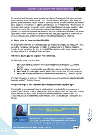 ELECTIONS REGIONALES ALPC PARTI FEDERALISTE EUROPEEN
6 décembre
2015
43
En complémentarité du soutien gouvernemental aux initiatives (Groupement d'Intérêt économique et
Environnemental, autonomie alimentaire, ...), du « Plan de soutien à l'élevage français » la région a
proposé, après concertation avec les acteurs du monde de l’élevage en Poitou-Charentes, de mettre en
place les actions conjoncturelles de façon a augmenter l’aide aux investissements « Modernisation des
élevages », de grouper les commandes pour les collectivités et de soutenir la valeur ajoutée en aidant
la structuration de la filière et enfin de contractualiser dans la durée pour sécuriser les prix des
productions puis enfin de renouveler le « Dispositif d'aide pour lutter contre l'isolement et la précarité en
agriculture » pour les éleveurs les plus en difficultés : aide attribuée aux agriculteurs en difficulté, pas
uniquement aux éleveurs, en contrepartie de leur implication dans des actions collectives.
La Région, pilote des fonds européens 2014-2020
La Région Poitou-Charentes est autorité de gestion des fonds européens pour la période 2014 – 2020.
Aujourd'hui interlocuteur incontournable en matière de fonds européens. La Région a anticipé le
transfert de cette compétence dès la fin de l'année 2012 en étant la première région française à créer
un budget annexe piloté par la Régie Fonds européens.
685 millions d'euros pour les projets en Poitou-Charentes.
La Région gère quatre fonds européens :
 Le FEDER : Fonds Européen de Développement Economique et Régional (222 millions
d'euros)
 Le FSE régional : Fonds Social Européen (45 millions d'euros, soit 35% de l'enveloppe*)
 Le FEADER : Fonds Européen Agricole pour le Développement Rural (403 millions d'euros)
 Le FEAMP : Fonds Européens des Affaires Maritimes et de la Pêche (12,9 millions d'euros)
(*) L’Etat reste autorité de gestion du FSE national et accompagne les projets relevant de l'emploi et de
l'inclusion sociale (77.6 millions d'euros).
Un « guichet unique » pour simplifier le parcours des porteurs de projets en région
Pour simplifier le parcours des porteurs de projets sollicitant le soutien de l'Union européenne, la
Région Poitou-Charentes à créé un budget annexe piloté par la Régie Fonds européens qui constituera
le point d'entrée unique pour toutes les demandes d'aides européennes du FEDER, et du FSE.
S'agissant du FEADER, les demandes seront instruites par les services de l’État, sous l'autorité de la
Région.
 