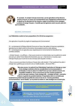 ELECTIONS REGIONALES ALPC PARTI FEDERALISTE EUROPEEN
6 décembre
2015
44
Et pourtant, le compte n’est pas encore bon, car les agriculteurs et les éleveurs
peinent à trouver un revenu qui correspondrait à leur engagement professionnel et
la dignité qu’ils attendent de nos citoyens, malgré le lancement d’une campagne
« produire et manger français » il semble que les égoïsmes soient souvent, plus fort
que la solidarité.
Agriculture, environnement.
Les Fédéralistes veulent en leurs propositions 23 et 24 de leur programme :
Une agriculture à la pointe du progrès et respectueuse de l’environnement
23 – ils réorienteront la Politique Agricole Commune en faveur des petites et moyennes exploitations
agricoles tout en luttant contre la concurrence intra-européenne par les coûts salariaux.
24 – ils développeront une agriculture plus respectueuse de l’environnement et intensifieront les
contrôles sanitaires.
« Acheter français « ne suffit pas », il faut aussi convaincre le consommateur que la qualité de la viande
et du lait suit, estime France Nature Environnement, pour qui « il faut donner un nouveau cap à
l’élevage français pour le sortir de la crise chronique dans laquelle il s’enlise ».
« Nous ne pouvons pas laisser les éleveurs français dans cette situation ! Il faut rapidement les aider à
changer leurs systèmes pour se tourner vers un modèle durable », dit encore FNE ».
Mais plus encore, ils mettront [Les Fédéralistes] l’agriculture et l’élevage au cœur
d’une stratégie combinée entre les considérations environnementales et
territoriales, la mise en place d’un label France qui sera valorisé à travers une
traçabilité complète et mis en concurrence qu’avec d’autres produits de
terroirs des pays membres. Cette stratégie dite « stratégie de Kobé », permettra
d’élever en gamme les produits destinés à l’exportation dont on ne traitera pas
seulement du produit mais de la qualité de sa terre et de son air. Tout les paramètres
environnementaux seront libellés sur le produit lui-même et cette stratégie sera d’autant plus
 