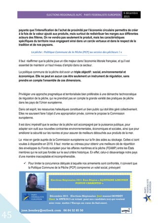ELECTIONS REGIONALES ALPC PARTI FEDERALISTE EUROPEEN
6 décembre
2015
45
payante que l’intensification de l’achat de proximité par l’économie circulaire permettra de créer
à la fois de la valeur ajouté aux produits, mais surtout de redistribuer les marges aux différentes
acteurs des filières. On ne vendra pas seulement le produit, mais les caractéristiques
spécifiques du territoire nous engageant ainsi dans un cercle vertueux et dans le respect de la
tradition et de nos paysans.
La pêche : Politique Commune de la Pêche (PCP) au service des pêcheurs ! »
Il faut réaffirmer que la pêche joue un rôle majeur dans l’économie littorale française, et qu’il est
essentiel de maintenir un haut niveau d’emploi dans ce secteur.
La politique commune de la pêche doit avoir un triple objectif : social, environnemental et
économique. Elle ne peut en aucun cas être seulement un instrument de régulation, sans
prendre en compte l’ensemble de ces dimensions.
Privilégier une approche pragmatique et territorialisée bien préférable à une démarche technocratique
de régulation de la pêche, qui ne prendrait pas en compte la grande variété des pratiques de pêche
dans les pays de l’Union européenne.
Dans cet esprit, les ressources halieutiques constituent un bien public qui doit être géré collectivement.
Elles ne sauraient faire l’objet d’une appropriation privée, comme le propose la Commission
européenne.
Il est donc impératif que le secteur de la pêche soit accompagné par la puissance publique, pour
adapter son outil aux nouvelles contraintes environnementales, économiques et sociales, ainsi que pour
améliorer la sécurité sur les navires et pour assurer de meilleurs débouchés aux produits de la mer.
La mise en garde auprès de la Commission européenne sur la fin des aides au stockage. Celles-ci sont
vouées à disparaître en 2019. Il faut monter au créneau pour obtenir une meilleure clé de répartition
des enveloppes du Fonds européen pour les affaires maritimes et la pêche (FEAMP) entre les États
membres qui ne soit pas fondée sur le seul critère historique. En effet, celui-ci désavantage notre pays
d’une manière inacceptable et incompréhensible.
 Pour limiter la concurrence déloyale à laquelle nos armements sont confrontés, il convient que
la Politique Commune de la Pêche (PCP) comprenne un volet social, prévoyant
 