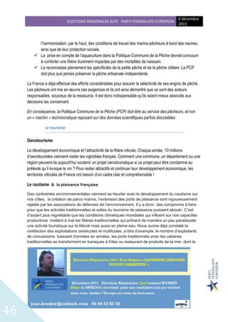 ELECTIONS REGIONALES ALPC PARTI FEDERALISTE EUROPEEN
6 décembre
2015
46
l’harmonisation, par le haut, des conditions de travail des marins-pêcheurs à bord des navires,
ainsi que de leur protection sociale.
 La prise en compte de l’aquaculture dans la Politique Commune de la Pêche devrait concourir
à conforter une filière durement impactée par des mortalités de naissain.
 La reconnaisse pleinement les spécificités de la petite pêche et de la pêche côtière. La PCP
doit plus que jamais préserver la pêche artisanale indépendante.
La France a déjà effectué des efforts considérables pour assurer la sélectivité de ses engins de pêche.
Les pêcheurs ont mis en œuvre ces exigences et ils ont ainsi démontré que ce sont des acteurs
responsables, soucieux de la ressource. Il est donc indispensable qu’ils soient mieux associés aux
décisions les concernant.
En conséquence, la Politique Commune de la Pêche (PCP) doit être au service des pêcheurs, et non
un « machin » technocratique reposant sur des données scientifiques parfois discutables.
Le tourisme
Oenotourisme
Le développement économique et l’attractivité de la filière viticole. Chaque année, 10 millions
d’oenotouristes viennent visiter les vignobles français. Comment une commune, un département ou une
région peuvent-ils aujourd’hui soutenir un projet oenotouristique si ce projet peut être condamné au
prétexte qu’il évoque le vin ? Pour rester attractifs et continuer leur développement économique, les
territoires viticoles de France ont besoin d’un cadre clair et compréhensible !
Le nautisme & la plaisance française
Des contraintes environnementales viennent se heurter avec le développement du nautisme sur
nos côtes, la création de parcs marins, l’extension des ports de plaisance sont vigoureusement
rejetés par les associations de défenses de l’environnement. Il y a donc des compromis à faire
pour que les activités traditionnelles et celles du tourisme de plaisance puissent aboutir. C’est
d’autant plus regrettable que les conditions climatiques mondiales qui influent sur nos capacités
productives mettent à mal les filières traditionnelles qui prônent de manière un peu paradoxale
une activité touristique sur le littoral mais aussi en pleine eau. Nous avons déjà constaté la
raréfaction des exploitations ostréicoles et mytilicoles, a titre d’exemple, le nombre d’exploitants
de concessions baissent d’années en années, les ports traditionnels avec les cabanes
traditionnelles se transforment en baraques à frites ou restaurant de produits de la mer, dont la
 