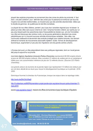 ELECTIONS REGIONALES ALPC PARTI FEDERALISTE EUROPEEN
6 décembre
2015
47
plupart des espèces proposées ne proviennent plus des zones de pêche de proximité. Il faut
donc une plan cohérent pour délimiter des zones pour la plaisance et renforcer par tous les
moyens nos activités traditionnelles, ce d’autant plus que des activités abandonnées telles que
la récolte de gemmes de qualité peut et doit être revitalisée.
La plupart de nos villes côtières, perdent peu à peu leur caractère régional pour ne laisser la
place qu’à des villes sans aucun charme et dont l’emprise foncière s’étend jour après jour un
peu plus faisant partir les autochtones dans l’impossibilité de résister aux prix de l’immobilier,
nos ville sont devenues des centres morts, ou les jeunes générations désertent ces zones
périphériques car n’y trouvent aucunes activités économiques rentables. Nos villes, nos
communes vieillissent et deviennent des endroits protégés pour citadins fortunés, tout devient
artificiel et nombres de mouvements associatifs rejettent toutes formes de développement
économique, augmentant un peu plus les migrations vers les grands centres urbains.
L’Europe doit avoir un rôle prépondérant dans ses politiques régionales, dont ce n’avait jamais
été jusqu’à aujourd’hui sa priorité.
Les trois régions Aquitaine-Limousin-Poitou-Charentes représentent 68 000 emplois directs
et plus de 300 000 emplois indirects. Elles cumulent 37 millions de nuitées par an en campings et
hôtels pour une consommation intérieure de plus de 12 milliards d'euros. (Sources CCI Poitou-
Charentes).
Les grands acteurs du tourisme de la grande région (qui représentent 12 millions de visiteurs par
an) ont donc décidé de se réunir pour réussir le développement touristique sur la période 2016-
2020.
Dominique Hummel, le directeur du Futuroscope, évoque ces enjeux dans ce reportage vidéo.
http://youtu.be/Z4cCdUJSag0
http://fr.slideshare.net/MOPA/prsentation-projet-grande-rgion-aquitaine-limousin-poitoucharentes-17-
mars-2015
source www.aquitaine-mopa.fr missions de offices de tourismes et pays touristiques d’Aquitaine
 