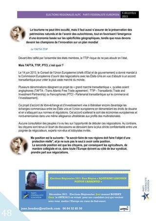 ELECTIONS REGIONALES ALPC PARTI FEDERALISTE EUROPEEN
6 décembre
2015
48
Le tourisme ne peut être occulté, mais il faut aussi s’assurer de la préservation des
patrimoines naturels et de l’avenir des autochtones, tout en favorisant l’émergence
d’une économie basée sur les spécificités géographiques, tandis que nous devons
devenir les champions de l’innovation sur un plan mondial
Le TAFTA TTIP
Devant être ratifié par l’ensemble des états membres, le TTIP risque de ne pas aboutir en l’état,
Mais TAFTA, TTIP, PTCI, c’est quoi ?
Le 14 juin 2013, le Conseil de l’Union Européenne (chefs d’Etat et de gouvernement) a donné mandat à
la Commission Européenne d’ouvrir des négociations avec les États-Unis en vue d’aboutir à un accord
transatlantique pour créer le plus vaste marché du monde.
Plusieurs dénominations désignent ce projet de « grand marché transatlantique », qu’elles soient
anglophones (TAFTA - Trans Atlantic Free Trade agreement ; TTIP - Transatlantic Trade and
Investment Partnership) ou francophones (PTCI - Partenariat transatlantique sur le commerce et
l’investissement).
Ce projet d’accord de libre-échange et d’investissement vise à libéraliser encore davantage les
échanges commerciaux entre les États unis et l’Union européenne en démantelant les droits de douane
et en s’attaquant aux normes et régulations. Cet accord scellerait le sort des économies européennes et
nord-américaines dans une même allégeance ultralibérale aux profits des multinationales.
Aucune consultation des peuples n’a eu lieu sur l’opportunité de débuter ces négociations. Au contraire,
les citoyens sont tenus à l’écart de discussions se déroulant dans la plus stricte confidentialité entre une
poignée de négociateurs, experts non-élus et lobbyistes invités.
Ma position est la suivante : "le savoir-faire de nos régions doit faire l’objet d’une
protection réelle", et je ne suis pas le seul à avoir cette position.
La seconde position est que les citoyens, par conséquent les agriculteurs, de
manière collégiale et ce, dans toute l’Europe doivent au côté de leur syndicat,
prendre part aux négociations.
 