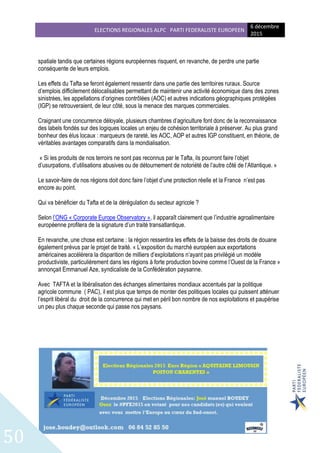 ELECTIONS REGIONALES ALPC PARTI FEDERALISTE EUROPEEN
6 décembre
2015
50
spatiale tandis que certaines régions européennes risquent, en revanche, de perdre une partie
conséquente de leurs emplois.
Les effets du Tafta se feront également ressentir dans une partie des territoires ruraux. Source
d’emplois difficilement délocalisables permettant de maintenir une activité économique dans des zones
sinistrées, les appellations d’origines contrôlées (AOC) et autres indications géographiques protégées
(IGP) se retrouveraient, de leur côté, sous la menace des marques commerciales.
Craignant une concurrence déloyale, plusieurs chambres d’agriculture font donc de la reconnaissance
des labels fondés sur des logiques locales un enjeu de cohésion territoriale à préserver. Au plus grand
bonheur des élus locaux : marqueurs de rareté, les AOC, AOP et autres IGP constituent, en théorie, de
véritables avantages comparatifs dans la mondialisation.
« Si les produits de nos terroirs ne sont pas reconnus par le Tafta, ils pourront faire l’objet
d’usurpations, d’utilisations abusives ou de détournement de notoriété de l’autre côté de l’Atlantique. »
Le savoir-faire de nos régions doit donc faire l’objet d’une protection réelle et la France n’est pas
encore au point.
Qui va bénéficier du Tafta et de la dérégulation du secteur agricole ?
Selon l’ONG « Corporate Europe Observatory », il apparaît clairement que l’industrie agroalimentaire
européenne profitera de la signature d’un traité transatlantique.
En revanche, une chose est certaine : la région ressentira les effets de la baisse des droits de douane
également prévus par le projet de traité. « L’exposition du marché européen aux exportations
américaines accélérera la disparition de milliers d’exploitations n’ayant pas privilégié un modèle
productiviste, particulièrement dans les régions à forte production bovine comme l’Ouest de la France »
annonçait Emmanuel Aze, syndicaliste de la Confédération paysanne.
Avec TAFTA et la libéralisation des échanges alimentaires mondiaux accentués par la politique
agricole commune ( PAC), il est plus que temps de monter des politiques locales qui puissent atténuer
l’esprit libéral du droit de la concurrence qui met en péril bon nombre de nos exploitations et paupérise
un peu plus chaque seconde qui passe nos paysans.
 