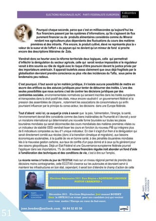 ELECTIONS REGIONALES ALPC PARTI FEDERALISTE EUROPEEN
6 décembre
2015
51
Pourquoi chaque seconde, parce que c’est en millisecondes qu’aujourd’hui les
flux financiers passent par les systèmes d’informations, qu’ils s’agissent de flux
purement financier ou de produits alimentaires considérés comme du Minerai
rendant nos agriculteurs plus dépendants des fluctuations du cours des matières
premières et des intrants. Pire encore, le produit cultivé, élevé ne représente plus la «
valeur de la sueur et de l’effort » du paysan qui ne devient qu’un mineur de fond si proche
encore des descriptions littéraires de Zola.
Viendrait donc se heurter avec la réforme territoriale deux logiques, celle qui permettrait
d’infléchir la dérégulation du secteur agricole, celle qui serait rendue impossible si le régulateur
venait à être soumis au rôle de régulé avec le risque d’être poursuivi devant la justice privée par
des importateurs américain. Il apparait toutefois assez clairement que ceux déjà fragilisés par la
globalisation devraient prendre conscience au plus vite des incidences du Tafta, sous peine de
lendemains peu radieux.
C’est pourquoi, il faut savoir qu’en matière juridique, il n’existe aucune possibilité de mettre en
œuvre des artifices ou des astuces juridiques pour tenter de détourner des traités. L’une des
seules possibilités que nous aurions c’est de contrer les décisions juridiques par des
contraintes sociales, environnementales normatives qui seraient inscrites dans les traités européens
et transposées dans la droit positif des états, mieux encore vaudrait-il un gouvernement fédéral et la
pression des assemblées de citoyens , notamment les associations de consommateurs qui enfin
pourraient influencer par le principe du conso-acteur, les décisions dans une Europe fédérale.
Tout d’abord voici ici, ce auquel je crois à savoir que la paix, l'alimentation, l'énergie, la santé,
l'environnement devrait être considérés comme des biens inaliénables de l'humanité et il devrait y avoir
un moratoire international qui déterminerait une nouvelle forme boursière sur toutes les places
boursières mondiales qui serait déconnectée des cours mondialisés des matières premières vitales ou
un indicateur de stabilité ODD viendrait lisser les cours en fonction du nouveau PIB qui intègrera plus
de 6 indicateurs composites au lieu d'1 unique indicateur. En clair il s'agit d'un frein à la dérégulation qui
serait directement corrélé aux récoles (donc à la transition climatique et migratoire), aux besoins
économiques soutenables, à la qualité de vie en bonne santé, à des pénalités douanières mondiales
liés à la mauvaise gestion carbone, aux taux de conflits d'un pays donné et à ceux qu'ils génèrent pour
des raisons géopolitiques. Déjà un Etat Fédéral et une Gouvernance européenne fédérale pourrait
l'appliquer dans ses importations, 1% de cette masse financière régulée irait abonder un fond d'aide
à l'amélioration des techniques et des conditions de vie, c’est à dire sur l'emploi.
La récente remise à l’ordre du jour de l’ECOTAX mais sur un niveau régional permet de prendre des
décisions moins contraignantes, cette ECOTAX s’exerce sur les autoroutes et devraient servir à
maintenir les infrastructures en bon état, cependant, il serait bon d’étendre le champ d’action de cette
 