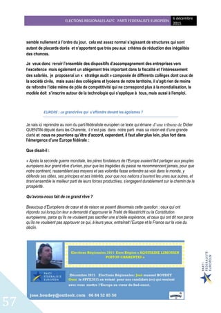 ELECTIONS REGIONALES ALPC PARTI FEDERALISTE EUROPEEN
6 décembre
2015
57
semble nullement à l’ordre du jour, cela est assez normal s’agissant de structures qui sont
autant de placards dorés et n’apportent que très peu aux critères de réduction des inégalités
des chances.
Je veux donc revoir l’ensemble des dispositifs d’accompagnement des entreprises vers
l’excellence mais également un allègement très important dans la fiscalité et l’intéressement
des salariés, je proposerai un « stratège audit » composée de différents collèges dont ceux de
la société civile, mais aussi des collégiens et lycéens de notre territoire, il s’agit rien de moins
de refondre l’idée même de pôle de compétitivité qui ne correspond plus à la mondialisation, le
modèle doit s’inscrire autour de la technologie qui s’applique à tous, mais aussi à l’emploi.
EUROPE : ce grand rêve qui s’effondre devant les égoïsmes ?
Je vais ici reprendre au nom du parti fédéraliste européen ce texte qui émane d’une tribune de Didier
QUENTIN député dans les Charente, il n’est pas dans notre parti mais sa vision est d’une grande
clarté et nous ne pourrions qu’être d’accord, cependant, il faut aller plus loin, plus fort dans
l’émergence d’une Europe fédérale :
Que disait-il :
« Après la seconde guerre mondiale, les pères fondateurs de l’Europe avaient fait partager aux peuples
européens leur grand rêve d’union, pour que les tragédies du passé ne recommencent jamais, pour que
notre continent, rassemblant ses moyens et ses volontés fasse entendre sa voix dans le monde, y
défende ses idées, ses principes et ses intérêts, pour que nos nations s’ouvrent les unes aux autres, et
tirant ensemble le meilleur parti de leurs forces productives, s’engagent durablement sur le chemin de la
prospérité.
Qu’avons-nous fait de ce grand rêve ?
Beaucoup d’Européens de cœur et de raison se posent désormais cette question : ceux qui ont
répondu oui lorsqu’on leur a demandé d’approuver le Traité de Maastricht ou la Constitution
européenne, parce qu’ils ne voulaient pas sacrifier une si belle espérance, et ceux qui ont dit non parce
qu’ils ne voulaient pas approuver ce qui, à leurs yeux, entraînait l’Europe et la France sur la voie du
déclin.
 