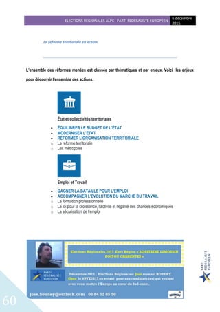 ELECTIONS REGIONALES ALPC PARTI FEDERALISTE EUROPEEN
6 décembre
2015
60
La reforme territoriale en action
L’ensemble des réformes menées est classée par thématiques et par enjeux. Voici les enjeux
pour découvrir l'ensemble des actions.
État et collectivités territoriales
 ÉQUILIBRER LE BUDGET DE L'ÉTAT
 MODERNISER L'ETAT
 RÉFORMER L'ORGANISATION TERRITORIALE
o La réforme territoriale
o Les métropoles
Emploi et Travail
 GAGNER LA BATAILLE POUR L'EMPLOI
 ACCOMPAGNER L'ÉVOLUTION DU MARCHÉ DU TRAVAIL
o La formation professionnelle
o La loi pour la croissance, l'activité et l'égalité des chances économiques
o La sécurisation de l’emploi
 