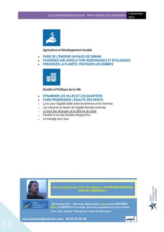 ELECTIONS REGIONALES ALPC PARTI FEDERALISTE EUROPEEN
6 décembre
2015
61
Agriculture et Développement durable
 FAIRE DE L'ÉNERGIE UN ENJEU DE DEMAIN
 FAVORISER UNE AGRICULTURE RESPONSABLE ET ÉCOLOGIQUE
 PRÉSERVER LA PLANÈTE, PROTÉGER LES HOMMES
Société et Politique de la ville
 DYNAMISER LES VILLES ET LES QUARTIERS
 FAIRE PROGRESSER L'ÉGALITÉ DES DROITS
o La loi pour l'égalité réelle entre les femmes et les hommes
o Les mesures en faveur de l'égalité femmes-hommes
o Le droit des étrangers et la réforme de l'asile
o Faciliter la vie des familles d'aujourd'hui
o Le mariage pour tous
 