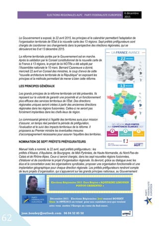 ELECTIONS REGIONALES ALPC PARTI FEDERALISTE EUROPEEN
6 décembre
2015
62
Le Gouvernement a exposé, le 22 avril 2015, les principes et le calendrier permettant l'adaptation de
l'organisation territoriale de l'État à la nouvelle carte des 13 régions. Sept préfets préfigurateurs sont
chargés de coordonner ces changements dans la perspective des élections régionales, qui se
dérouleront les 6 et 13 décembre 2015.
La réforme territoriale portée par le Gouvernement est en marche.
Après la validation par le Conseil constitutionnel de la nouvelle carte de
la France à 13 régions, le projet de loi NOTRe a été adopté par
l’Assemblée nationale le 10 mars. Bernard Cazeneuve a donné,
mercredi 22 avril en Conseil des ministres, le coup d’envoi de cette
"nouvelle architecture territoriale de la République" en exposant les
principes et la méthode permettant de mener à bien cette réforme.
LES PRINCIPES GÉNÉRAUX
Les grands principes de la réforme territoriale ont été présentés. Ils
reposent sur la volonté de garantir une proximité et un fonctionnement
plus efficace des services territoriaux de l’État. Des directions
régionales uniques seront créées à partir des anciennes directions
régionales dans les régions fusionnées. Celles-ci ne seront pas
forcément implantées dans les chefs-lieux de région.
Le commissariat général à l’égalité des territoires aura pour mission
d’assurer, en temps réel pendant la période de préfiguration,
l’évaluation et le suivi des impacts territoriaux de la réforme. Il
proposera au Premier ministre les éventuelles mesures
d’accompagnement nécessaires pour assurer l’équilibre des territoires.
NOMINATION DE SEPT PRÉFETS PRÉFIGURATEURS
Manuel Valls a nommé, le 22 avril, sept préfets préfigurateurs : les
préfets d’Alsace, d’Aquitaine, de Bourgogne, de Midi-Pyrénées, de Haute-Normandie, du Nord-Pas-de-
Calais et de Rhône-Alpes. Ceux-ci seront chargés, dans les sept nouvelles régions fusionnées,
d'élaborer et de coordonner le projet d'organisation régionale. Ils devront, grâce au dialogue avec les
élus et la concertation avec les organisations syndicales, proposer une organisation fonctionnelle et une
implantation géographique pour chaque direction régionale. Les préfets préfigurateurs rendront compte
de leurs projets d’organisation, qui s’appuieront sur les grands principes nationaux, au Gouvernement
 