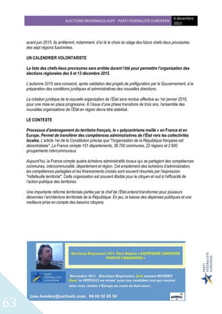 ELECTIONS REGIONALES ALPC PARTI FEDERALISTE EUROPEEN
6 décembre
2015
63
avant juin 2015. Ils arrêteront, notamment, d’ici là le choix du siège des futurs chefs-lieux provisoires
des sept régions fusionnées.
UN CALENDRIER VOLONTARISTE
La liste des chefs-lieux provisoires sera arrêtée durant l’été pour permettre l’organisation des
élections régionales des 6 et 13 décembre 2015.
L’automne 2015 sera consacré, après validation des projets de préfiguration par le Gouvernement, à la
préparation des conditions juridiques et administratives des nouvelles directions.
La création juridique de la nouvelle organisation de l’État sera rendue effective au 1er janvier 2016,
pour une mise en place progressive. A l’issue d’une phase transitoire de trois ans, l’ensemble des
nouvelles organisations de l’État en région devra être stabilisé.
LE CONTEXTE
Processus d’aménagement du territoire français, le « polycentrisme maillé » en France et en
Europe. Permet de transférer des compétences administratives de l’État vers les collectivités
locales. L’article 1er de la Constitution précise que "l'organisation de la République française est
décentralisée". La France compte 101 départements, 36 700 communes, 22 régions et 2 600
groupements intercommunaux.
Aujourd’hui, la France compte quatre échelons administratifs locaux qui se partagent des compétences
communes, intercommunalité, département et région. Cet empilement des échelons d’administration,
les compétences partagées et les financements croisés sont souvent résumés par l'expression
"millefeuille territorial". Cette organisation est souvent illisible pour le citoyen et nuit à l’efficacité de
l’action publique des territoires.
Une importante réforme territoriale portée par le chef de l’État entend transformer pour plusieurs
décennies l’architecture territoriale de la République. En jeu, la baisse des dépenses publiques et une
meilleure prise en compte des besoins citoyens.
 